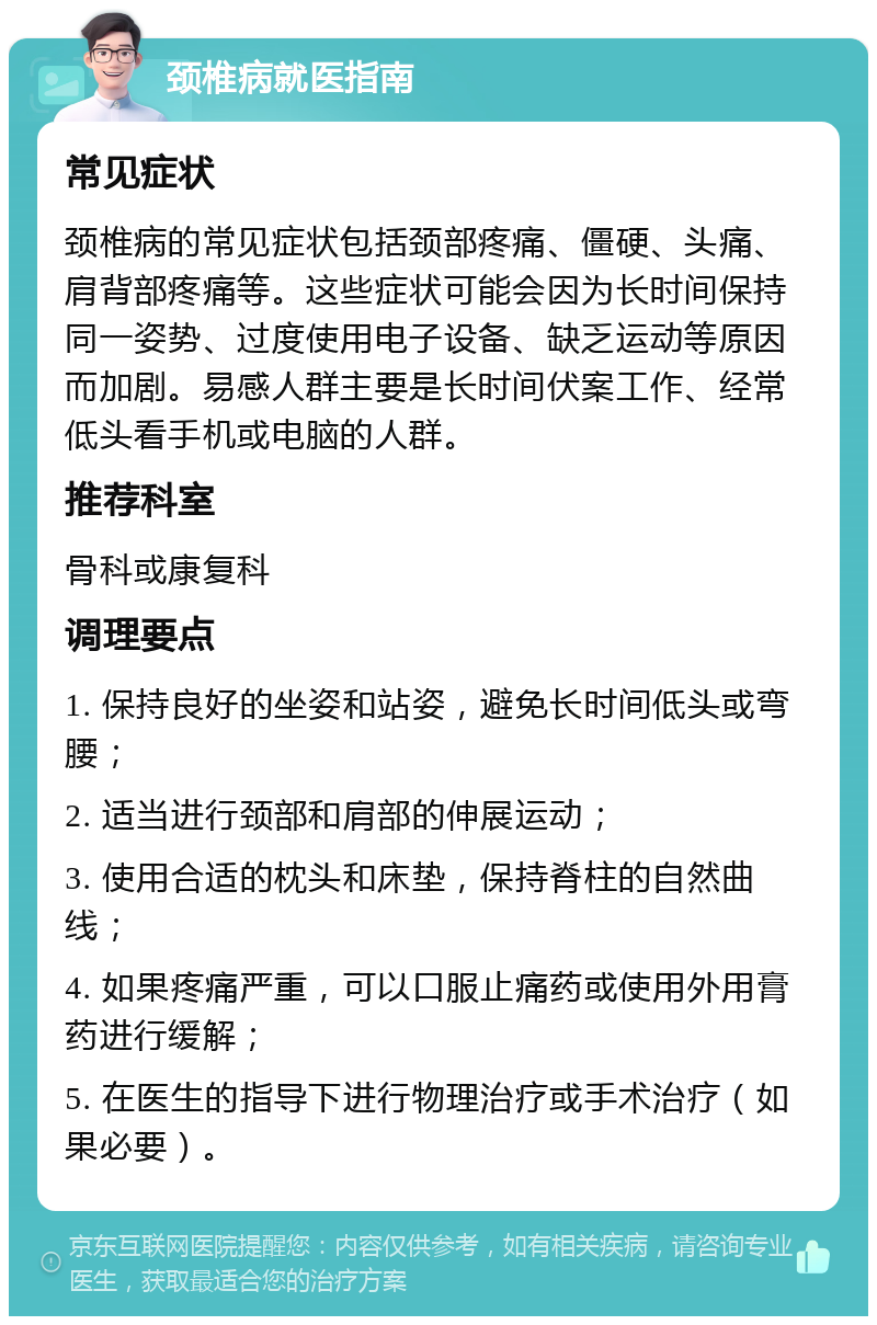 颈椎病就医指南 常见症状 颈椎病的常见症状包括颈部疼痛、僵硬、头痛、肩背部疼痛等。这些症状可能会因为长时间保持同一姿势、过度使用电子设备、缺乏运动等原因而加剧。易感人群主要是长时间伏案工作、经常低头看手机或电脑的人群。 推荐科室 骨科或康复科 调理要点 1. 保持良好的坐姿和站姿，避免长时间低头或弯腰； 2. 适当进行颈部和肩部的伸展运动； 3. 使用合适的枕头和床垫，保持脊柱的自然曲线； 4. 如果疼痛严重，可以口服止痛药或使用外用膏药进行缓解； 5. 在医生的指导下进行物理治疗或手术治疗（如果必要）。