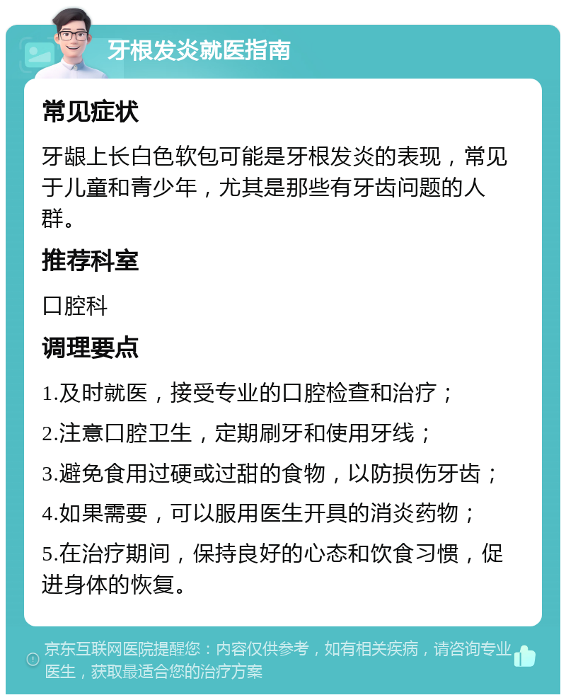 牙根发炎就医指南 常见症状 牙龈上长白色软包可能是牙根发炎的表现，常见于儿童和青少年，尤其是那些有牙齿问题的人群。 推荐科室 口腔科 调理要点 1.及时就医，接受专业的口腔检查和治疗； 2.注意口腔卫生，定期刷牙和使用牙线； 3.避免食用过硬或过甜的食物，以防损伤牙齿； 4.如果需要，可以服用医生开具的消炎药物； 5.在治疗期间，保持良好的心态和饮食习惯，促进身体的恢复。