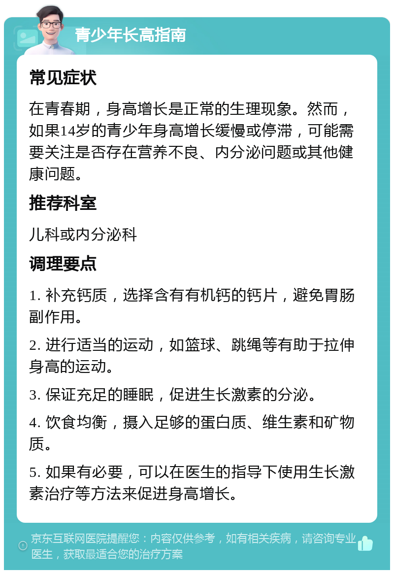 青少年长高指南 常见症状 在青春期，身高增长是正常的生理现象。然而，如果14岁的青少年身高增长缓慢或停滞，可能需要关注是否存在营养不良、内分泌问题或其他健康问题。 推荐科室 儿科或内分泌科 调理要点 1. 补充钙质，选择含有有机钙的钙片，避免胃肠副作用。 2. 进行适当的运动，如篮球、跳绳等有助于拉伸身高的运动。 3. 保证充足的睡眠，促进生长激素的分泌。 4. 饮食均衡，摄入足够的蛋白质、维生素和矿物质。 5. 如果有必要，可以在医生的指导下使用生长激素治疗等方法来促进身高增长。