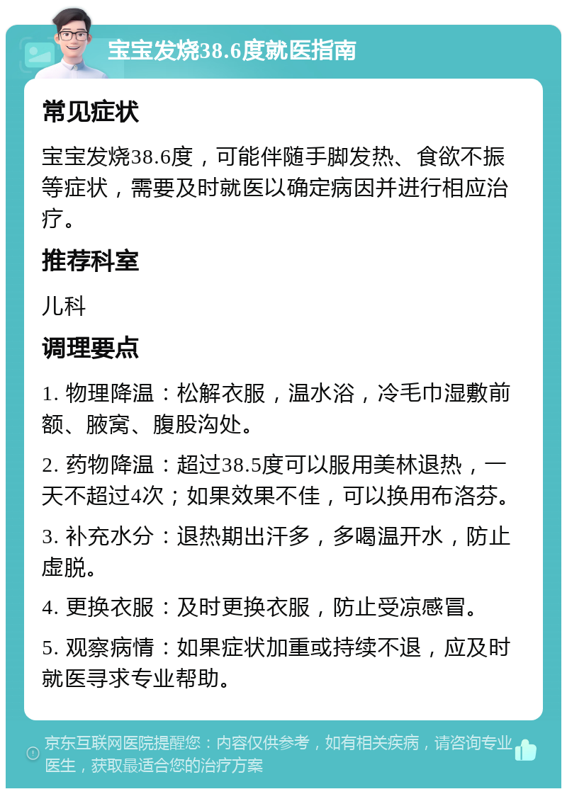 宝宝发烧38.6度就医指南 常见症状 宝宝发烧38.6度，可能伴随手脚发热、食欲不振等症状，需要及时就医以确定病因并进行相应治疗。 推荐科室 儿科 调理要点 1. 物理降温：松解衣服，温水浴，冷毛巾湿敷前额、腋窝、腹股沟处。 2. 药物降温：超过38.5度可以服用美林退热，一天不超过4次；如果效果不佳，可以换用布洛芬。 3. 补充水分：退热期出汗多，多喝温开水，防止虚脱。 4. 更换衣服：及时更换衣服，防止受凉感冒。 5. 观察病情：如果症状加重或持续不退，应及时就医寻求专业帮助。