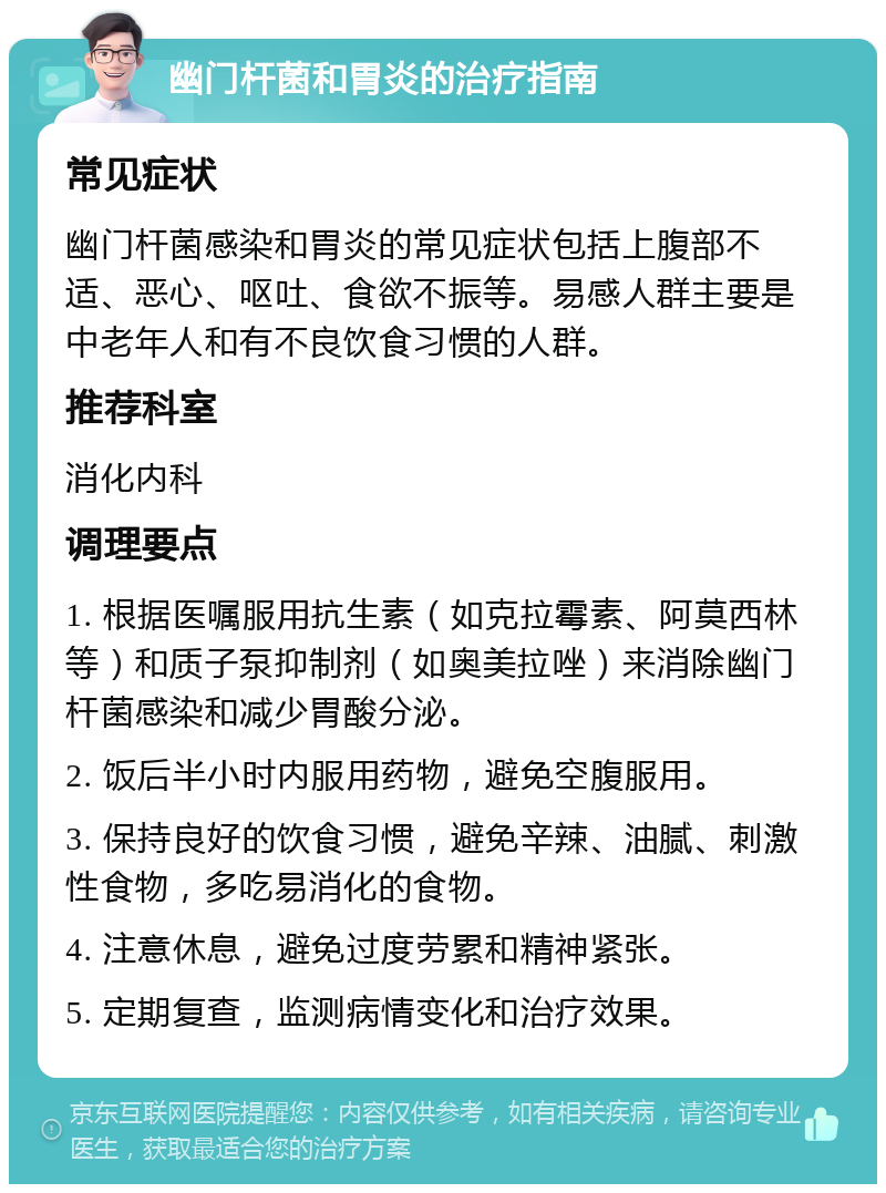 幽门杆菌和胃炎的治疗指南 常见症状 幽门杆菌感染和胃炎的常见症状包括上腹部不适、恶心、呕吐、食欲不振等。易感人群主要是中老年人和有不良饮食习惯的人群。 推荐科室 消化内科 调理要点 1. 根据医嘱服用抗生素（如克拉霉素、阿莫西林等）和质子泵抑制剂（如奥美拉唑）来消除幽门杆菌感染和减少胃酸分泌。 2. 饭后半小时内服用药物，避免空腹服用。 3. 保持良好的饮食习惯，避免辛辣、油腻、刺激性食物，多吃易消化的食物。 4. 注意休息，避免过度劳累和精神紧张。 5. 定期复查，监测病情变化和治疗效果。