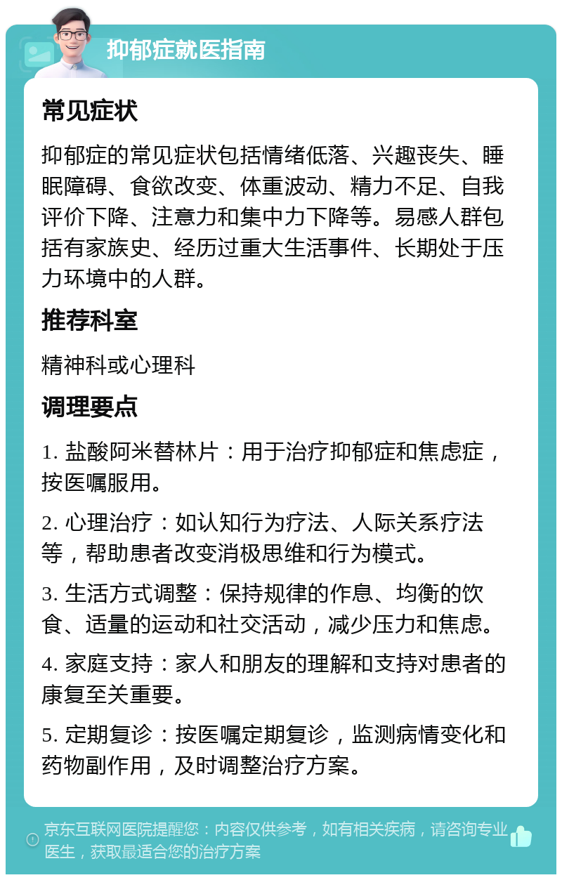 抑郁症就医指南 常见症状 抑郁症的常见症状包括情绪低落、兴趣丧失、睡眠障碍、食欲改变、体重波动、精力不足、自我评价下降、注意力和集中力下降等。易感人群包括有家族史、经历过重大生活事件、长期处于压力环境中的人群。 推荐科室 精神科或心理科 调理要点 1. 盐酸阿米替林片：用于治疗抑郁症和焦虑症，按医嘱服用。 2. 心理治疗：如认知行为疗法、人际关系疗法等，帮助患者改变消极思维和行为模式。 3. 生活方式调整：保持规律的作息、均衡的饮食、适量的运动和社交活动，减少压力和焦虑。 4. 家庭支持：家人和朋友的理解和支持对患者的康复至关重要。 5. 定期复诊：按医嘱定期复诊，监测病情变化和药物副作用，及时调整治疗方案。