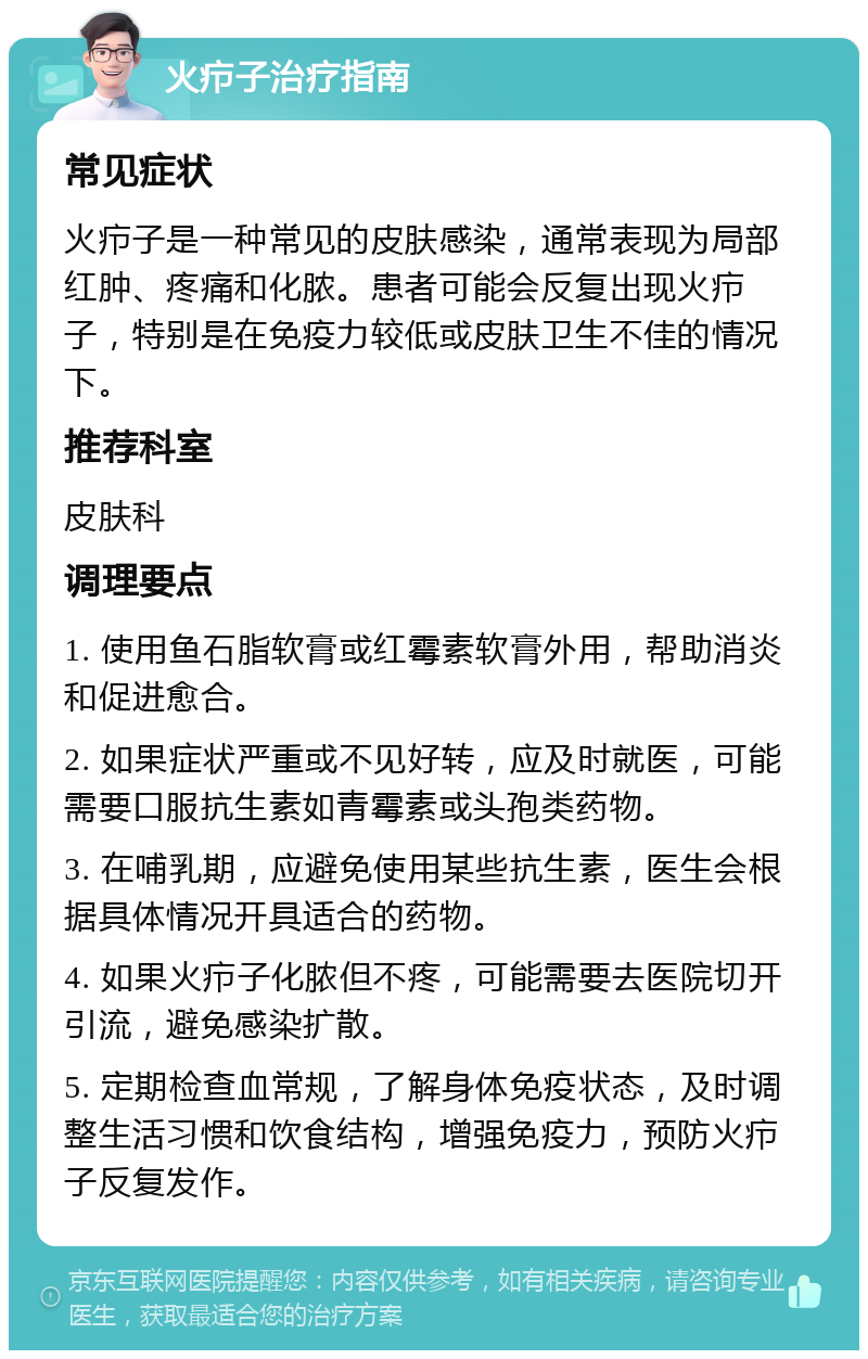 火疖子治疗指南 常见症状 火疖子是一种常见的皮肤感染，通常表现为局部红肿、疼痛和化脓。患者可能会反复出现火疖子，特别是在免疫力较低或皮肤卫生不佳的情况下。 推荐科室 皮肤科 调理要点 1. 使用鱼石脂软膏或红霉素软膏外用，帮助消炎和促进愈合。 2. 如果症状严重或不见好转，应及时就医，可能需要口服抗生素如青霉素或头孢类药物。 3. 在哺乳期，应避免使用某些抗生素，医生会根据具体情况开具适合的药物。 4. 如果火疖子化脓但不疼，可能需要去医院切开引流，避免感染扩散。 5. 定期检查血常规，了解身体免疫状态，及时调整生活习惯和饮食结构，增强免疫力，预防火疖子反复发作。