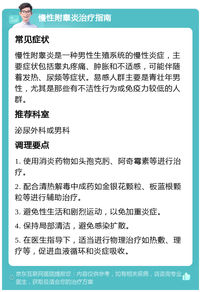 慢性附睾炎治疗指南 常见症状 慢性附睾炎是一种男性生殖系统的慢性炎症，主要症状包括睾丸疼痛、肿胀和不适感，可能伴随着发热、尿频等症状。易感人群主要是青壮年男性，尤其是那些有不洁性行为或免疫力较低的人群。 推荐科室 泌尿外科或男科 调理要点 1. 使用消炎药物如头孢克肟、阿奇霉素等进行治疗。 2. 配合清热解毒中成药如金银花颗粒、板蓝根颗粒等进行辅助治疗。 3. 避免性生活和剧烈运动，以免加重炎症。 4. 保持局部清洁，避免感染扩散。 5. 在医生指导下，适当进行物理治疗如热敷、理疗等，促进血液循环和炎症吸收。