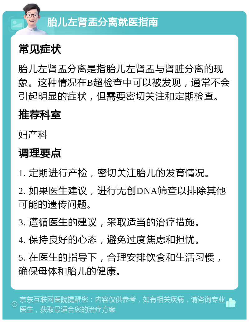 胎儿左肾盂分离就医指南 常见症状 胎儿左肾盂分离是指胎儿左肾盂与肾脏分离的现象。这种情况在B超检查中可以被发现，通常不会引起明显的症状，但需要密切关注和定期检查。 推荐科室 妇产科 调理要点 1. 定期进行产检，密切关注胎儿的发育情况。 2. 如果医生建议，进行无创DNA筛查以排除其他可能的遗传问题。 3. 遵循医生的建议，采取适当的治疗措施。 4. 保持良好的心态，避免过度焦虑和担忧。 5. 在医生的指导下，合理安排饮食和生活习惯，确保母体和胎儿的健康。