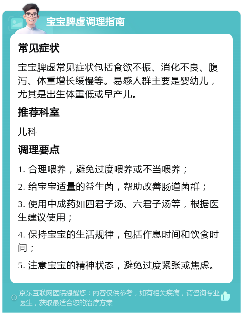 宝宝脾虚调理指南 常见症状 宝宝脾虚常见症状包括食欲不振、消化不良、腹泻、体重增长缓慢等。易感人群主要是婴幼儿，尤其是出生体重低或早产儿。 推荐科室 儿科 调理要点 1. 合理喂养，避免过度喂养或不当喂养； 2. 给宝宝适量的益生菌，帮助改善肠道菌群； 3. 使用中成药如四君子汤、六君子汤等，根据医生建议使用； 4. 保持宝宝的生活规律，包括作息时间和饮食时间； 5. 注意宝宝的精神状态，避免过度紧张或焦虑。