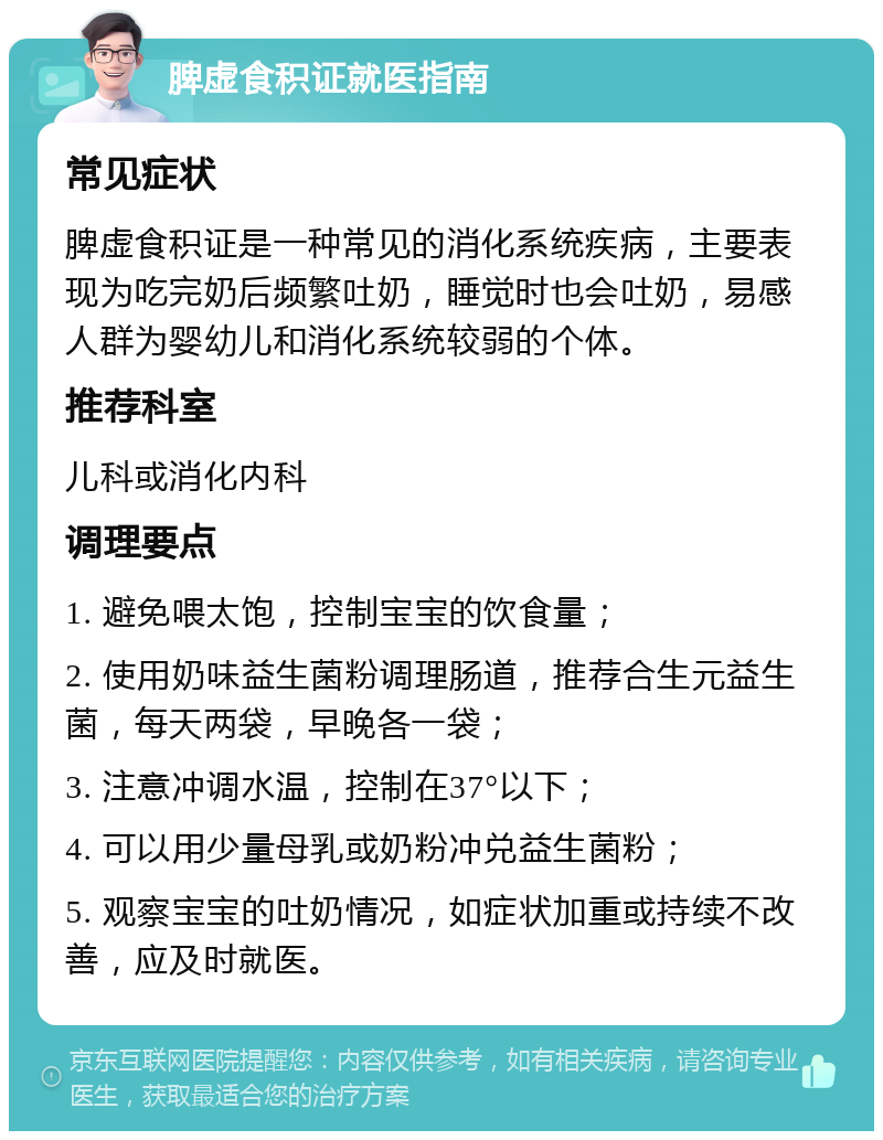 脾虚食积证就医指南 常见症状 脾虚食积证是一种常见的消化系统疾病，主要表现为吃完奶后频繁吐奶，睡觉时也会吐奶，易感人群为婴幼儿和消化系统较弱的个体。 推荐科室 儿科或消化内科 调理要点 1. 避免喂太饱，控制宝宝的饮食量； 2. 使用奶味益生菌粉调理肠道，推荐合生元益生菌，每天两袋，早晚各一袋； 3. 注意冲调水温，控制在37°以下； 4. 可以用少量母乳或奶粉冲兑益生菌粉； 5. 观察宝宝的吐奶情况，如症状加重或持续不改善，应及时就医。