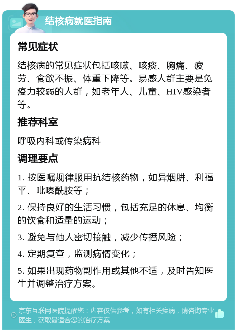 结核病就医指南 常见症状 结核病的常见症状包括咳嗽、咳痰、胸痛、疲劳、食欲不振、体重下降等。易感人群主要是免疫力较弱的人群，如老年人、儿童、HIV感染者等。 推荐科室 呼吸内科或传染病科 调理要点 1. 按医嘱规律服用抗结核药物，如异烟肼、利福平、吡嗪酰胺等； 2. 保持良好的生活习惯，包括充足的休息、均衡的饮食和适量的运动； 3. 避免与他人密切接触，减少传播风险； 4. 定期复查，监测病情变化； 5. 如果出现药物副作用或其他不适，及时告知医生并调整治疗方案。