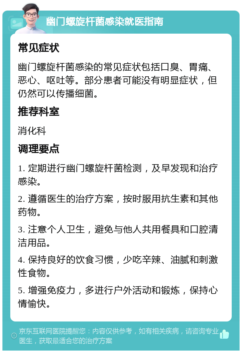 幽门螺旋杆菌感染就医指南 常见症状 幽门螺旋杆菌感染的常见症状包括口臭、胃痛、恶心、呕吐等。部分患者可能没有明显症状，但仍然可以传播细菌。 推荐科室 消化科 调理要点 1. 定期进行幽门螺旋杆菌检测，及早发现和治疗感染。 2. 遵循医生的治疗方案，按时服用抗生素和其他药物。 3. 注意个人卫生，避免与他人共用餐具和口腔清洁用品。 4. 保持良好的饮食习惯，少吃辛辣、油腻和刺激性食物。 5. 增强免疫力，多进行户外活动和锻炼，保持心情愉快。