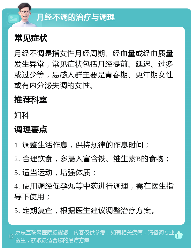 月经不调的治疗与调理 常见症状 月经不调是指女性月经周期、经血量或经血质量发生异常，常见症状包括月经提前、延迟、过多或过少等，易感人群主要是青春期、更年期女性或有内分泌失调的女性。 推荐科室 妇科 调理要点 1. 调整生活作息，保持规律的作息时间； 2. 合理饮食，多摄入富含铁、维生素B的食物； 3. 适当运动，增强体质； 4. 使用调经促孕丸等中药进行调理，需在医生指导下使用； 5. 定期复查，根据医生建议调整治疗方案。