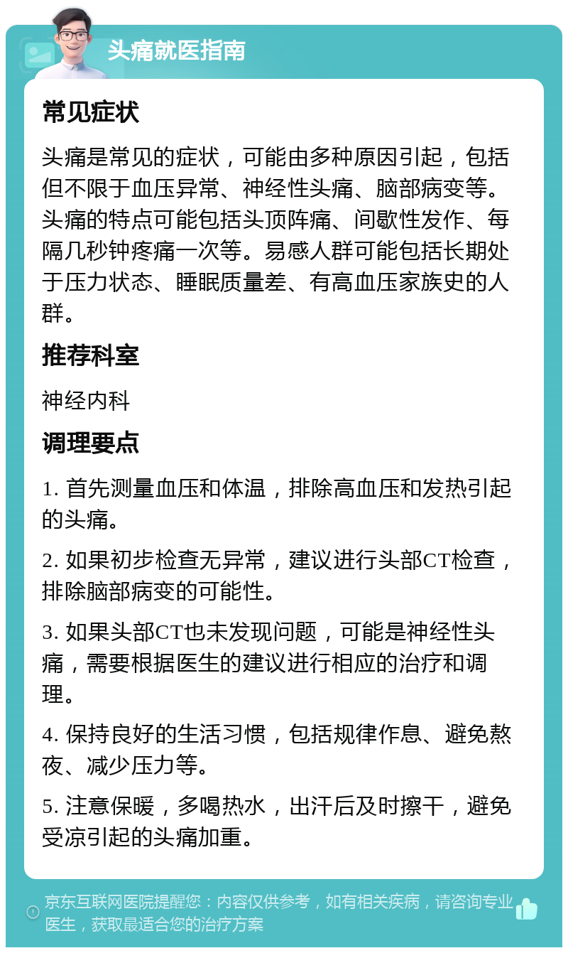 头痛就医指南 常见症状 头痛是常见的症状，可能由多种原因引起，包括但不限于血压异常、神经性头痛、脑部病变等。头痛的特点可能包括头顶阵痛、间歇性发作、每隔几秒钟疼痛一次等。易感人群可能包括长期处于压力状态、睡眠质量差、有高血压家族史的人群。 推荐科室 神经内科 调理要点 1. 首先测量血压和体温，排除高血压和发热引起的头痛。 2. 如果初步检查无异常，建议进行头部CT检查，排除脑部病变的可能性。 3. 如果头部CT也未发现问题，可能是神经性头痛，需要根据医生的建议进行相应的治疗和调理。 4. 保持良好的生活习惯，包括规律作息、避免熬夜、减少压力等。 5. 注意保暖，多喝热水，出汗后及时擦干，避免受凉引起的头痛加重。