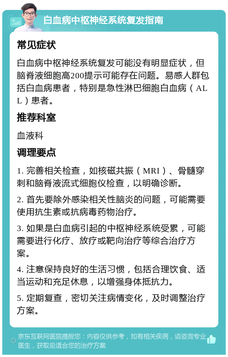 白血病中枢神经系统复发指南 常见症状 白血病中枢神经系统复发可能没有明显症状，但脑脊液细胞高200提示可能存在问题。易感人群包括白血病患者，特别是急性淋巴细胞白血病（ALL）患者。 推荐科室 血液科 调理要点 1. 完善相关检查，如核磁共振（MRI）、骨髓穿刺和脑脊液流式细胞仪检查，以明确诊断。 2. 首先要除外感染相关性脑炎的问题，可能需要使用抗生素或抗病毒药物治疗。 3. 如果是白血病引起的中枢神经系统受累，可能需要进行化疗、放疗或靶向治疗等综合治疗方案。 4. 注意保持良好的生活习惯，包括合理饮食、适当运动和充足休息，以增强身体抵抗力。 5. 定期复查，密切关注病情变化，及时调整治疗方案。