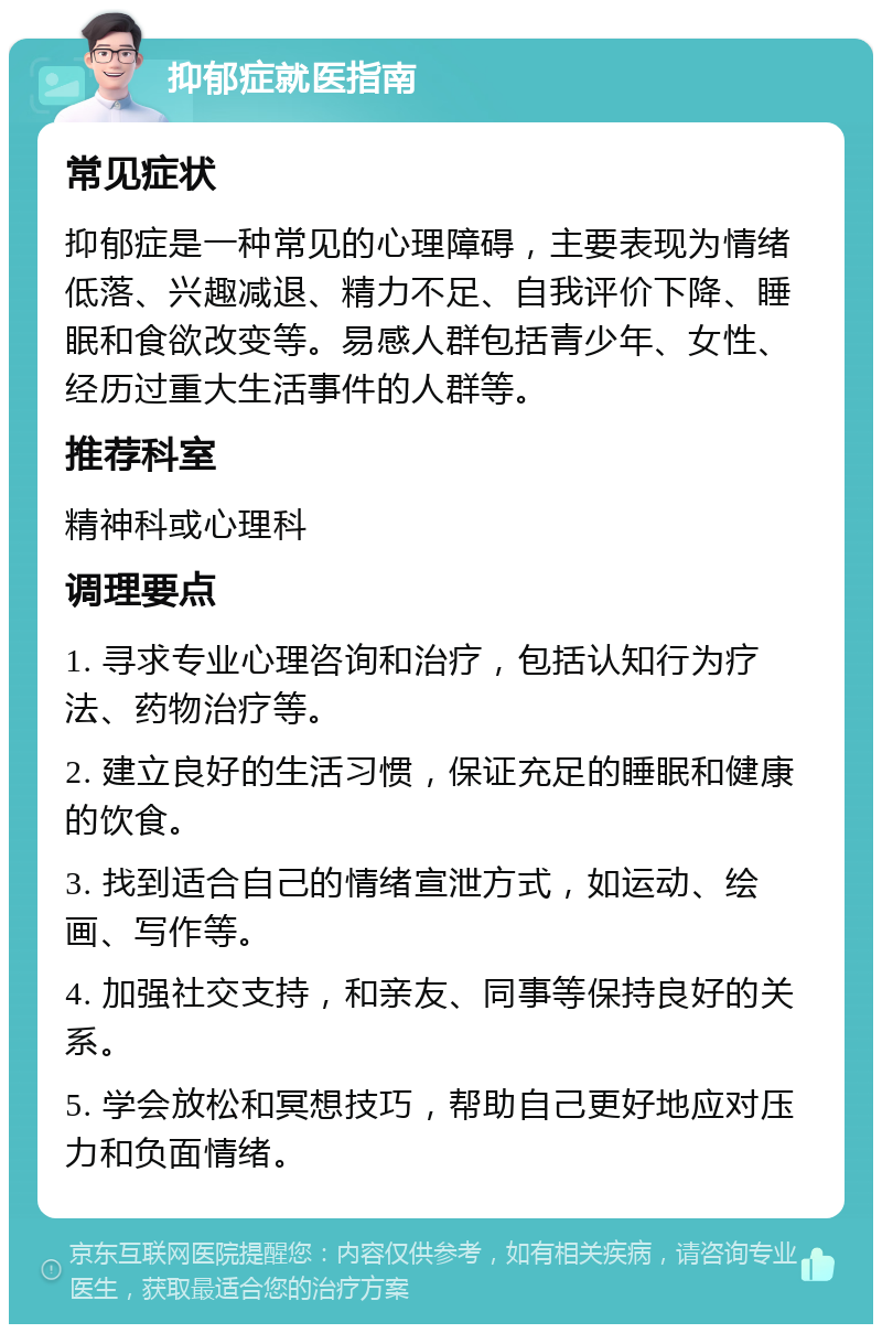 抑郁症就医指南 常见症状 抑郁症是一种常见的心理障碍，主要表现为情绪低落、兴趣减退、精力不足、自我评价下降、睡眠和食欲改变等。易感人群包括青少年、女性、经历过重大生活事件的人群等。 推荐科室 精神科或心理科 调理要点 1. 寻求专业心理咨询和治疗，包括认知行为疗法、药物治疗等。 2. 建立良好的生活习惯，保证充足的睡眠和健康的饮食。 3. 找到适合自己的情绪宣泄方式，如运动、绘画、写作等。 4. 加强社交支持，和亲友、同事等保持良好的关系。 5. 学会放松和冥想技巧，帮助自己更好地应对压力和负面情绪。