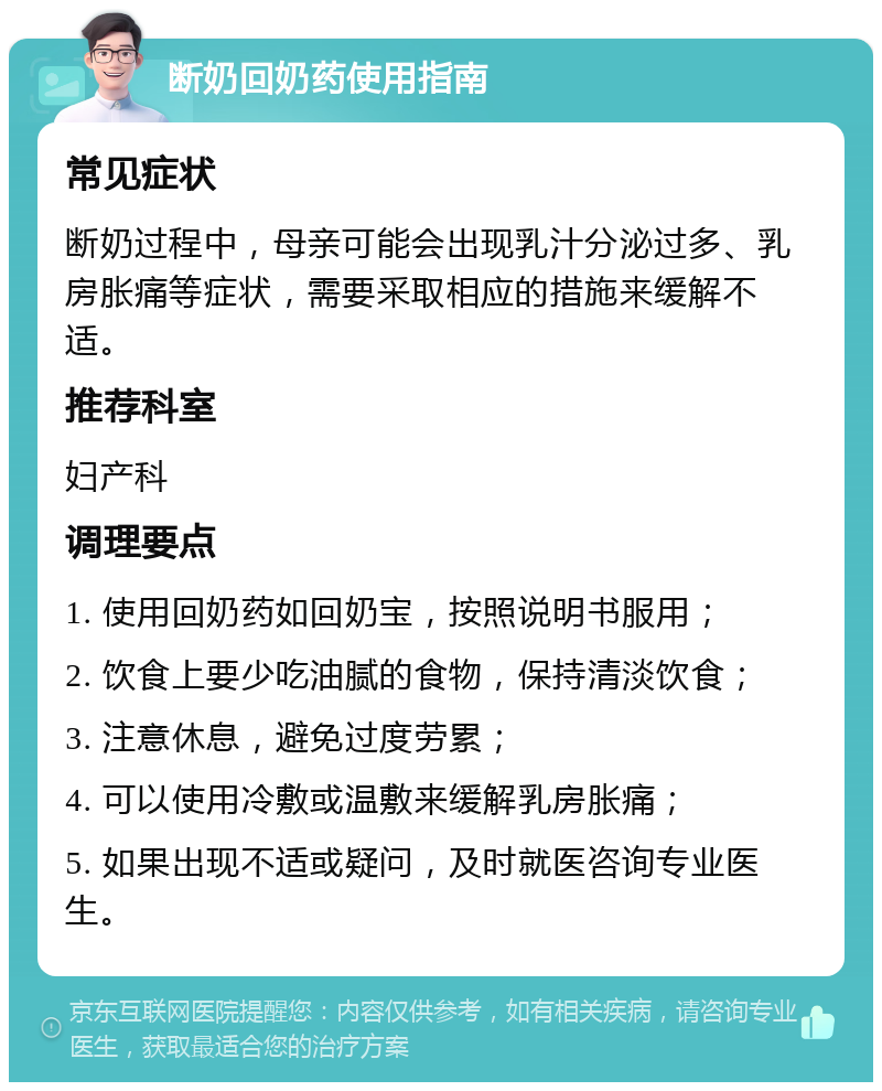 断奶回奶药使用指南 常见症状 断奶过程中，母亲可能会出现乳汁分泌过多、乳房胀痛等症状，需要采取相应的措施来缓解不适。 推荐科室 妇产科 调理要点 1. 使用回奶药如回奶宝，按照说明书服用； 2. 饮食上要少吃油腻的食物，保持清淡饮食； 3. 注意休息，避免过度劳累； 4. 可以使用冷敷或温敷来缓解乳房胀痛； 5. 如果出现不适或疑问，及时就医咨询专业医生。