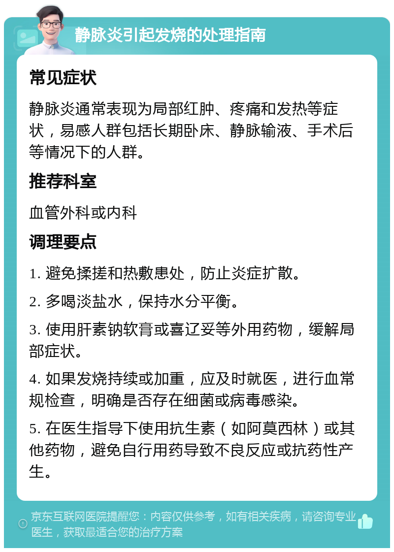 静脉炎引起发烧的处理指南 常见症状 静脉炎通常表现为局部红肿、疼痛和发热等症状，易感人群包括长期卧床、静脉输液、手术后等情况下的人群。 推荐科室 血管外科或内科 调理要点 1. 避免揉搓和热敷患处，防止炎症扩散。 2. 多喝淡盐水，保持水分平衡。 3. 使用肝素钠软膏或喜辽妥等外用药物，缓解局部症状。 4. 如果发烧持续或加重，应及时就医，进行血常规检查，明确是否存在细菌或病毒感染。 5. 在医生指导下使用抗生素（如阿莫西林）或其他药物，避免自行用药导致不良反应或抗药性产生。