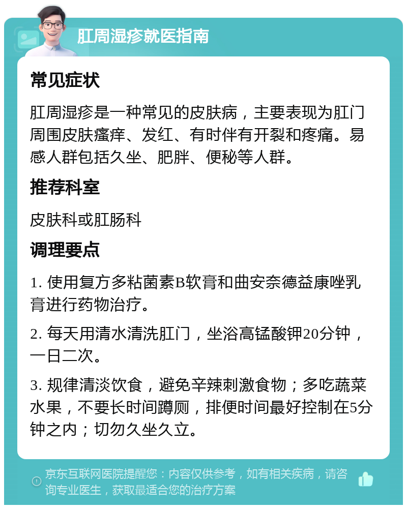 肛周湿疹就医指南 常见症状 肛周湿疹是一种常见的皮肤病，主要表现为肛门周围皮肤瘙痒、发红、有时伴有开裂和疼痛。易感人群包括久坐、肥胖、便秘等人群。 推荐科室 皮肤科或肛肠科 调理要点 1. 使用复方多粘菌素B软膏和曲安奈德益康唑乳膏进行药物治疗。 2. 每天用清水清洗肛门，坐浴高锰酸钾20分钟，一日二次。 3. 规律清淡饮食，避免辛辣刺激食物；多吃蔬菜水果，不要长时间蹲厕，排便时间最好控制在5分钟之内；切勿久坐久立。