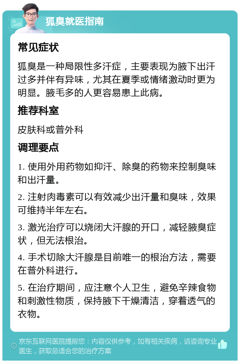 狐臭就医指南 常见症状 狐臭是一种局限性多汗症，主要表现为腋下出汗过多并伴有异味，尤其在夏季或情绪激动时更为明显。腋毛多的人更容易患上此病。 推荐科室 皮肤科或普外科 调理要点 1. 使用外用药物如抑汗、除臭的药物来控制臭味和出汗量。 2. 注射肉毒素可以有效减少出汗量和臭味，效果可维持半年左右。 3. 激光治疗可以烧闭大汗腺的开口，减轻腋臭症状，但无法根治。 4. 手术切除大汗腺是目前唯一的根治方法，需要在普外科进行。 5. 在治疗期间，应注意个人卫生，避免辛辣食物和刺激性物质，保持腋下干燥清洁，穿着透气的衣物。