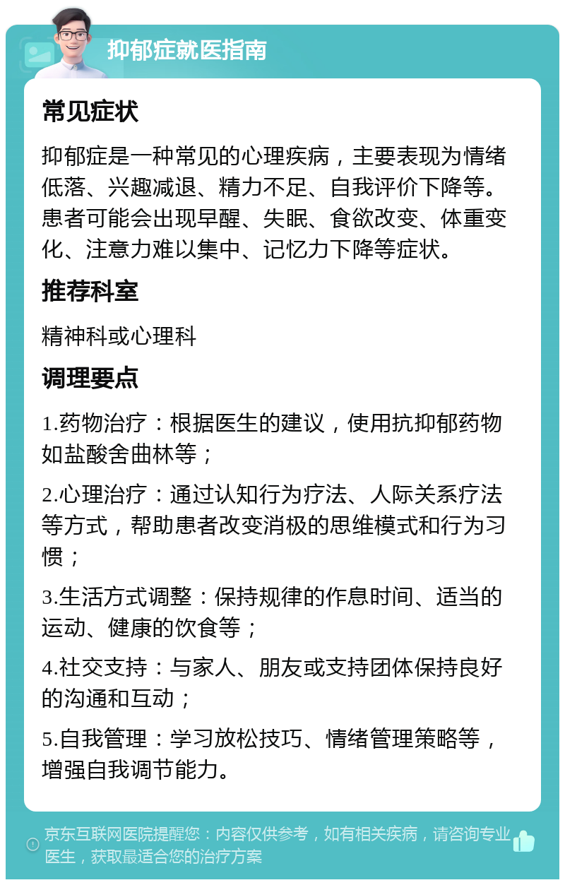 抑郁症就医指南 常见症状 抑郁症是一种常见的心理疾病，主要表现为情绪低落、兴趣减退、精力不足、自我评价下降等。患者可能会出现早醒、失眠、食欲改变、体重变化、注意力难以集中、记忆力下降等症状。 推荐科室 精神科或心理科 调理要点 1.药物治疗：根据医生的建议，使用抗抑郁药物如盐酸舍曲林等； 2.心理治疗：通过认知行为疗法、人际关系疗法等方式，帮助患者改变消极的思维模式和行为习惯； 3.生活方式调整：保持规律的作息时间、适当的运动、健康的饮食等； 4.社交支持：与家人、朋友或支持团体保持良好的沟通和互动； 5.自我管理：学习放松技巧、情绪管理策略等，增强自我调节能力。