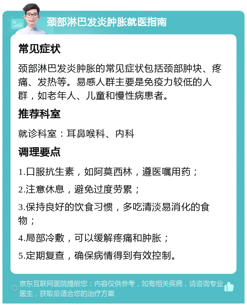 颈部淋巴发炎肿胀就医指南 常见症状 颈部淋巴发炎肿胀的常见症状包括颈部肿块、疼痛、发热等。易感人群主要是免疫力较低的人群，如老年人、儿童和慢性病患者。 推荐科室 就诊科室：耳鼻喉科、内科 调理要点 1.口服抗生素，如阿莫西林，遵医嘱用药； 2.注意休息，避免过度劳累； 3.保持良好的饮食习惯，多吃清淡易消化的食物； 4.局部冷敷，可以缓解疼痛和肿胀； 5.定期复查，确保病情得到有效控制。