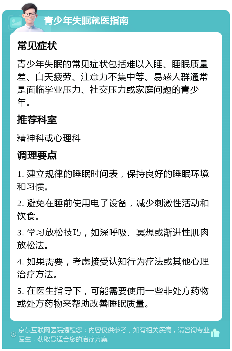 青少年失眠就医指南 常见症状 青少年失眠的常见症状包括难以入睡、睡眠质量差、白天疲劳、注意力不集中等。易感人群通常是面临学业压力、社交压力或家庭问题的青少年。 推荐科室 精神科或心理科 调理要点 1. 建立规律的睡眠时间表，保持良好的睡眠环境和习惯。 2. 避免在睡前使用电子设备，减少刺激性活动和饮食。 3. 学习放松技巧，如深呼吸、冥想或渐进性肌肉放松法。 4. 如果需要，考虑接受认知行为疗法或其他心理治疗方法。 5. 在医生指导下，可能需要使用一些非处方药物或处方药物来帮助改善睡眠质量。