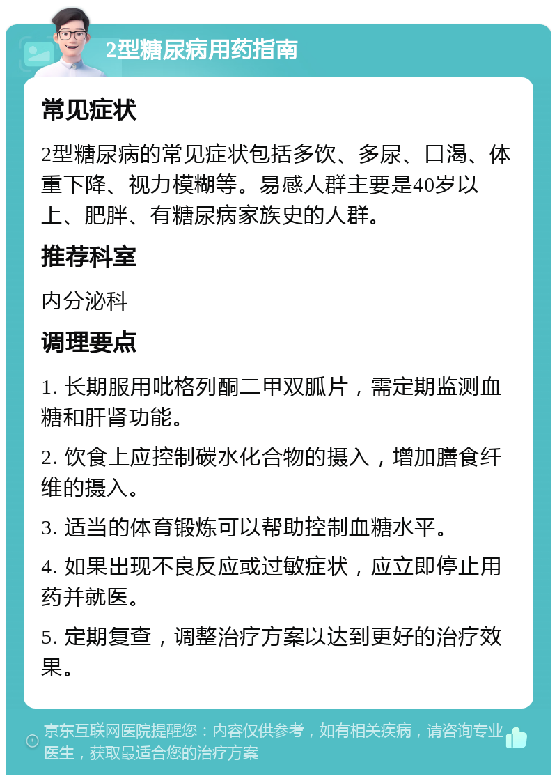 2型糖尿病用药指南 常见症状 2型糖尿病的常见症状包括多饮、多尿、口渴、体重下降、视力模糊等。易感人群主要是40岁以上、肥胖、有糖尿病家族史的人群。 推荐科室 内分泌科 调理要点 1. 长期服用吡格列酮二甲双胍片，需定期监测血糖和肝肾功能。 2. 饮食上应控制碳水化合物的摄入，增加膳食纤维的摄入。 3. 适当的体育锻炼可以帮助控制血糖水平。 4. 如果出现不良反应或过敏症状，应立即停止用药并就医。 5. 定期复查，调整治疗方案以达到更好的治疗效果。