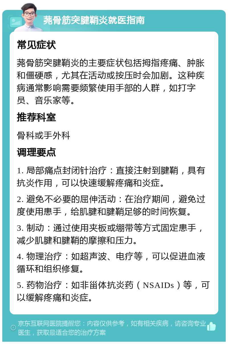 荛骨筋突腱鞘炎就医指南 常见症状 荛骨筋突腱鞘炎的主要症状包括拇指疼痛、肿胀和僵硬感，尤其在活动或按压时会加剧。这种疾病通常影响需要频繁使用手部的人群，如打字员、音乐家等。 推荐科室 骨科或手外科 调理要点 1. 局部痛点封闭针治疗：直接注射到腱鞘，具有抗炎作用，可以快速缓解疼痛和炎症。 2. 避免不必要的屈伸活动：在治疗期间，避免过度使用患手，给肌腱和腱鞘足够的时间恢复。 3. 制动：通过使用夹板或绷带等方式固定患手，减少肌腱和腱鞘的摩擦和压力。 4. 物理治疗：如超声波、电疗等，可以促进血液循环和组织修复。 5. 药物治疗：如非甾体抗炎药（NSAIDs）等，可以缓解疼痛和炎症。