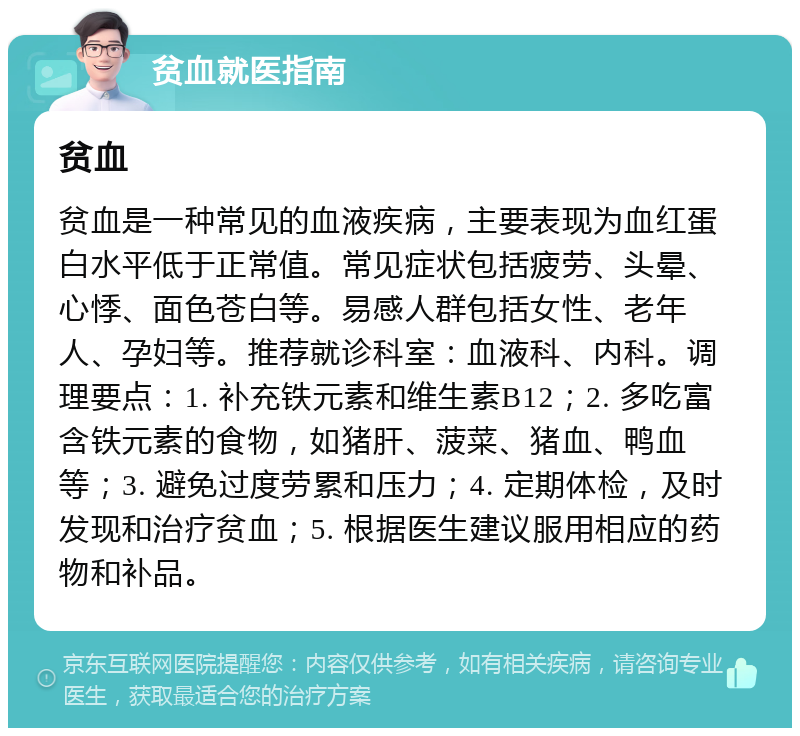 贫血就医指南 贫血 贫血是一种常见的血液疾病，主要表现为血红蛋白水平低于正常值。常见症状包括疲劳、头晕、心悸、面色苍白等。易感人群包括女性、老年人、孕妇等。推荐就诊科室：血液科、内科。调理要点：1. 补充铁元素和维生素B12；2. 多吃富含铁元素的食物，如猪肝、菠菜、猪血、鸭血等；3. 避免过度劳累和压力；4. 定期体检，及时发现和治疗贫血；5. 根据医生建议服用相应的药物和补品。