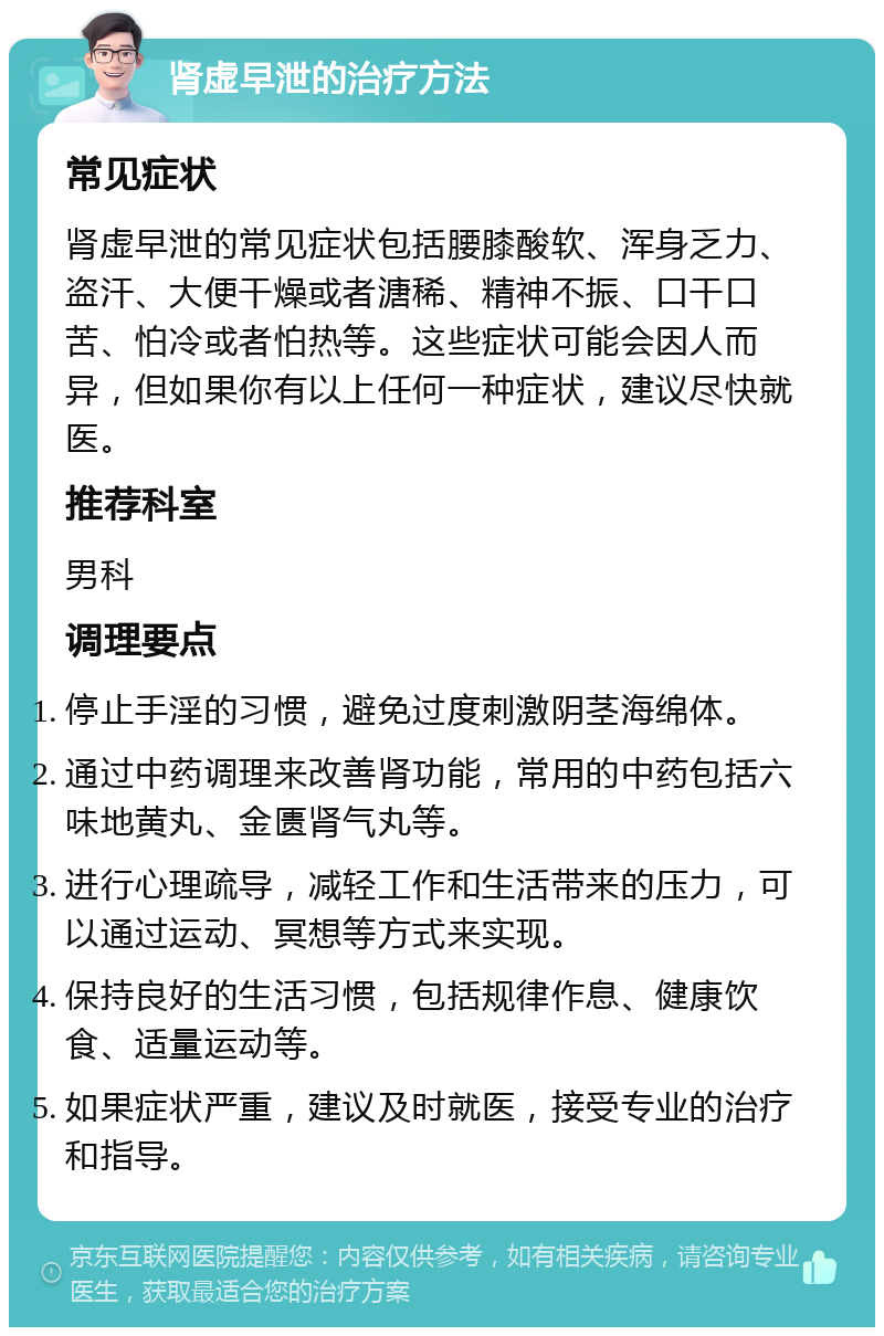 肾虚早泄的治疗方法 常见症状 肾虚早泄的常见症状包括腰膝酸软、浑身乏力、盗汗、大便干燥或者溏稀、精神不振、口干口苦、怕冷或者怕热等。这些症状可能会因人而异，但如果你有以上任何一种症状，建议尽快就医。 推荐科室 男科 调理要点 停止手淫的习惯，避免过度刺激阴茎海绵体。 通过中药调理来改善肾功能，常用的中药包括六味地黄丸、金匮肾气丸等。 进行心理疏导，减轻工作和生活带来的压力，可以通过运动、冥想等方式来实现。 保持良好的生活习惯，包括规律作息、健康饮食、适量运动等。 如果症状严重，建议及时就医，接受专业的治疗和指导。