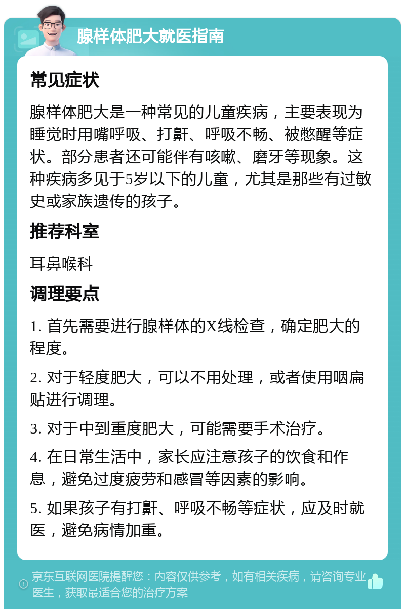 腺样体肥大就医指南 常见症状 腺样体肥大是一种常见的儿童疾病，主要表现为睡觉时用嘴呼吸、打鼾、呼吸不畅、被憋醒等症状。部分患者还可能伴有咳嗽、磨牙等现象。这种疾病多见于5岁以下的儿童，尤其是那些有过敏史或家族遗传的孩子。 推荐科室 耳鼻喉科 调理要点 1. 首先需要进行腺样体的X线检查，确定肥大的程度。 2. 对于轻度肥大，可以不用处理，或者使用咽扁贴进行调理。 3. 对于中到重度肥大，可能需要手术治疗。 4. 在日常生活中，家长应注意孩子的饮食和作息，避免过度疲劳和感冒等因素的影响。 5. 如果孩子有打鼾、呼吸不畅等症状，应及时就医，避免病情加重。