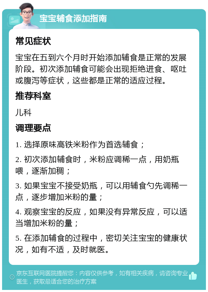 宝宝辅食添加指南 常见症状 宝宝在五到六个月时开始添加辅食是正常的发展阶段。初次添加辅食可能会出现拒绝进食、呕吐或腹泻等症状，这些都是正常的适应过程。 推荐科室 儿科 调理要点 1. 选择原味高铁米粉作为首选辅食； 2. 初次添加辅食时，米粉应调稀一点，用奶瓶喂，逐渐加稠； 3. 如果宝宝不接受奶瓶，可以用辅食勺先调稀一点，逐步增加米粉的量； 4. 观察宝宝的反应，如果没有异常反应，可以适当增加米粉的量； 5. 在添加辅食的过程中，密切关注宝宝的健康状况，如有不适，及时就医。