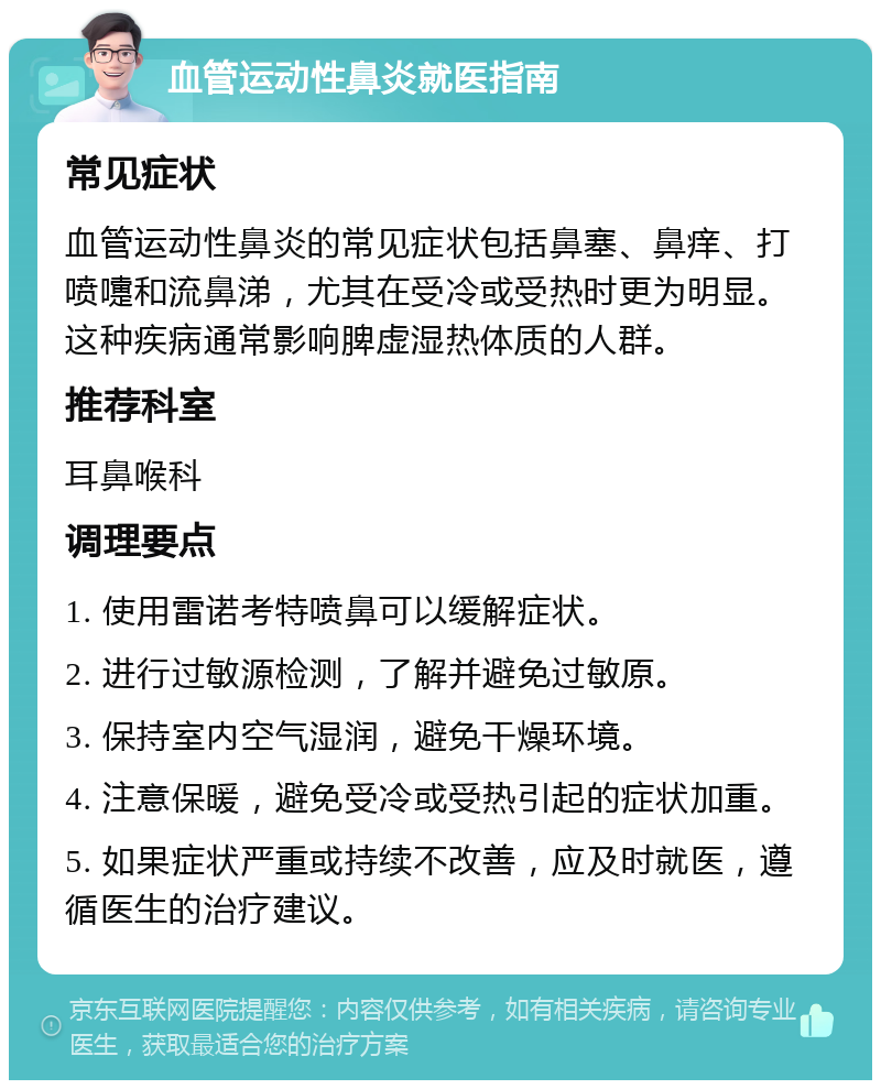 血管运动性鼻炎就医指南 常见症状 血管运动性鼻炎的常见症状包括鼻塞、鼻痒、打喷嚏和流鼻涕，尤其在受冷或受热时更为明显。这种疾病通常影响脾虚湿热体质的人群。 推荐科室 耳鼻喉科 调理要点 1. 使用雷诺考特喷鼻可以缓解症状。 2. 进行过敏源检测，了解并避免过敏原。 3. 保持室内空气湿润，避免干燥环境。 4. 注意保暖，避免受冷或受热引起的症状加重。 5. 如果症状严重或持续不改善，应及时就医，遵循医生的治疗建议。