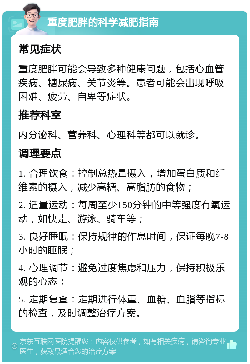 重度肥胖的科学减肥指南 常见症状 重度肥胖可能会导致多种健康问题，包括心血管疾病、糖尿病、关节炎等。患者可能会出现呼吸困难、疲劳、自卑等症状。 推荐科室 内分泌科、营养科、心理科等都可以就诊。 调理要点 1. 合理饮食：控制总热量摄入，增加蛋白质和纤维素的摄入，减少高糖、高脂肪的食物； 2. 适量运动：每周至少150分钟的中等强度有氧运动，如快走、游泳、骑车等； 3. 良好睡眠：保持规律的作息时间，保证每晚7-8小时的睡眠； 4. 心理调节：避免过度焦虑和压力，保持积极乐观的心态； 5. 定期复查：定期进行体重、血糖、血脂等指标的检查，及时调整治疗方案。