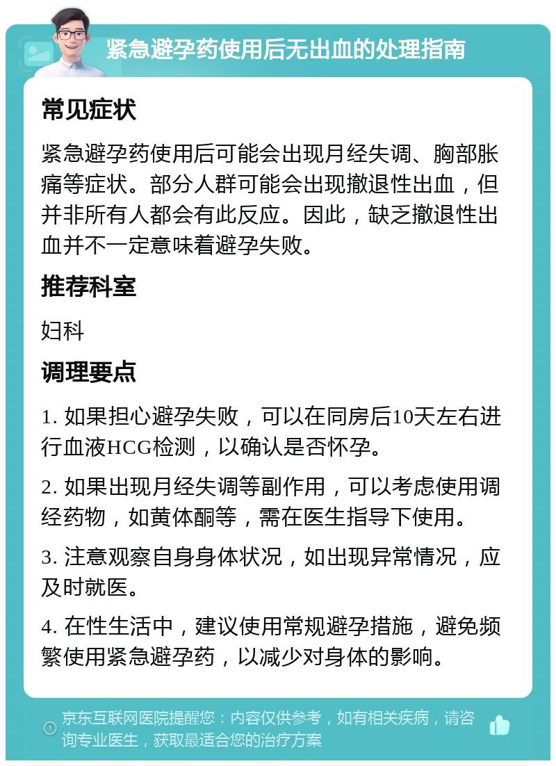 紧急避孕药使用后无出血的处理指南 常见症状 紧急避孕药使用后可能会出现月经失调、胸部胀痛等症状。部分人群可能会出现撤退性出血，但并非所有人都会有此反应。因此，缺乏撤退性出血并不一定意味着避孕失败。 推荐科室 妇科 调理要点 1. 如果担心避孕失败，可以在同房后10天左右进行血液HCG检测，以确认是否怀孕。 2. 如果出现月经失调等副作用，可以考虑使用调经药物，如黄体酮等，需在医生指导下使用。 3. 注意观察自身身体状况，如出现异常情况，应及时就医。 4. 在性生活中，建议使用常规避孕措施，避免频繁使用紧急避孕药，以减少对身体的影响。