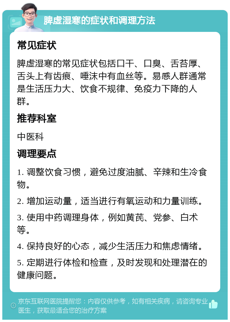 脾虚湿寒的症状和调理方法 常见症状 脾虚湿寒的常见症状包括口干、口臭、舌苔厚、舌头上有齿痕、唾沫中有血丝等。易感人群通常是生活压力大、饮食不规律、免疫力下降的人群。 推荐科室 中医科 调理要点 1. 调整饮食习惯，避免过度油腻、辛辣和生冷食物。 2. 增加运动量，适当进行有氧运动和力量训练。 3. 使用中药调理身体，例如黄芪、党参、白术等。 4. 保持良好的心态，减少生活压力和焦虑情绪。 5. 定期进行体检和检查，及时发现和处理潜在的健康问题。