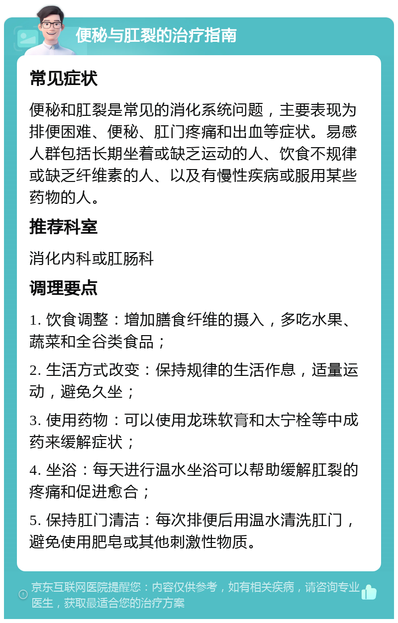 便秘与肛裂的治疗指南 常见症状 便秘和肛裂是常见的消化系统问题，主要表现为排便困难、便秘、肛门疼痛和出血等症状。易感人群包括长期坐着或缺乏运动的人、饮食不规律或缺乏纤维素的人、以及有慢性疾病或服用某些药物的人。 推荐科室 消化内科或肛肠科 调理要点 1. 饮食调整：增加膳食纤维的摄入，多吃水果、蔬菜和全谷类食品； 2. 生活方式改变：保持规律的生活作息，适量运动，避免久坐； 3. 使用药物：可以使用龙珠软膏和太宁栓等中成药来缓解症状； 4. 坐浴：每天进行温水坐浴可以帮助缓解肛裂的疼痛和促进愈合； 5. 保持肛门清洁：每次排便后用温水清洗肛门，避免使用肥皂或其他刺激性物质。