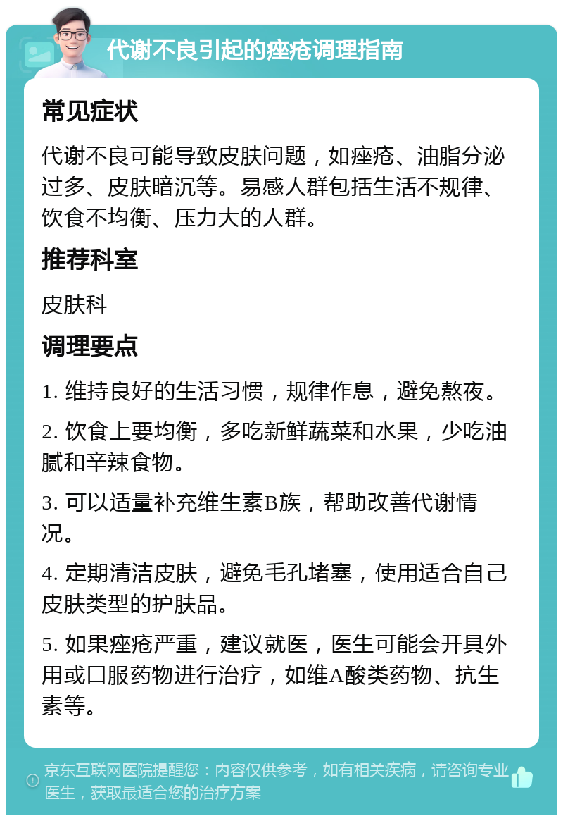 代谢不良引起的痤疮调理指南 常见症状 代谢不良可能导致皮肤问题，如痤疮、油脂分泌过多、皮肤暗沉等。易感人群包括生活不规律、饮食不均衡、压力大的人群。 推荐科室 皮肤科 调理要点 1. 维持良好的生活习惯，规律作息，避免熬夜。 2. 饮食上要均衡，多吃新鲜蔬菜和水果，少吃油腻和辛辣食物。 3. 可以适量补充维生素B族，帮助改善代谢情况。 4. 定期清洁皮肤，避免毛孔堵塞，使用适合自己皮肤类型的护肤品。 5. 如果痤疮严重，建议就医，医生可能会开具外用或口服药物进行治疗，如维A酸类药物、抗生素等。