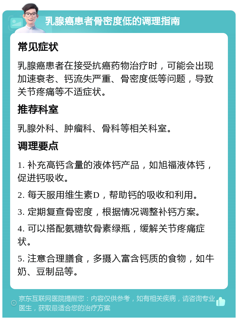 乳腺癌患者骨密度低的调理指南 常见症状 乳腺癌患者在接受抗癌药物治疗时，可能会出现加速衰老、钙流失严重、骨密度低等问题，导致关节疼痛等不适症状。 推荐科室 乳腺外科、肿瘤科、骨科等相关科室。 调理要点 1. 补充高钙含量的液体钙产品，如旭福液体钙，促进钙吸收。 2. 每天服用维生素D，帮助钙的吸收和利用。 3. 定期复查骨密度，根据情况调整补钙方案。 4. 可以搭配氨糖软骨素绿瓶，缓解关节疼痛症状。 5. 注意合理膳食，多摄入富含钙质的食物，如牛奶、豆制品等。