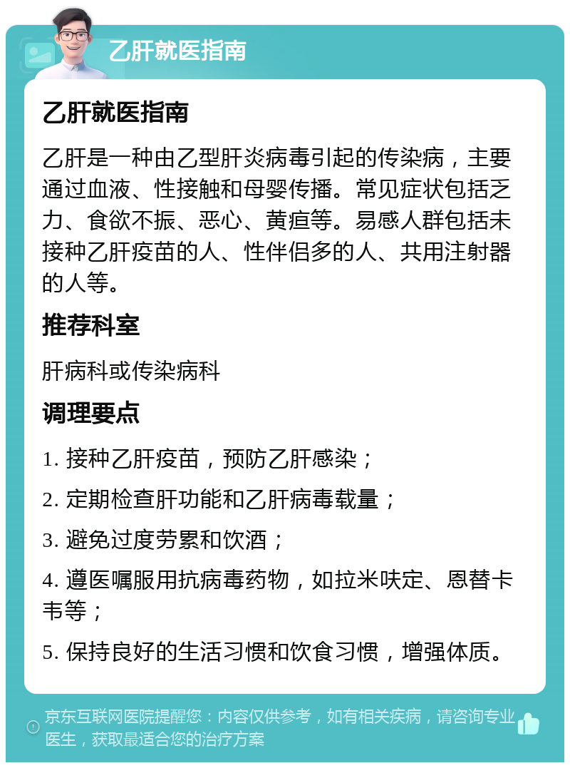 乙肝就医指南 乙肝就医指南 乙肝是一种由乙型肝炎病毒引起的传染病，主要通过血液、性接触和母婴传播。常见症状包括乏力、食欲不振、恶心、黄疸等。易感人群包括未接种乙肝疫苗的人、性伴侣多的人、共用注射器的人等。 推荐科室 肝病科或传染病科 调理要点 1. 接种乙肝疫苗，预防乙肝感染； 2. 定期检查肝功能和乙肝病毒载量； 3. 避免过度劳累和饮酒； 4. 遵医嘱服用抗病毒药物，如拉米呋定、恩替卡韦等； 5. 保持良好的生活习惯和饮食习惯，增强体质。