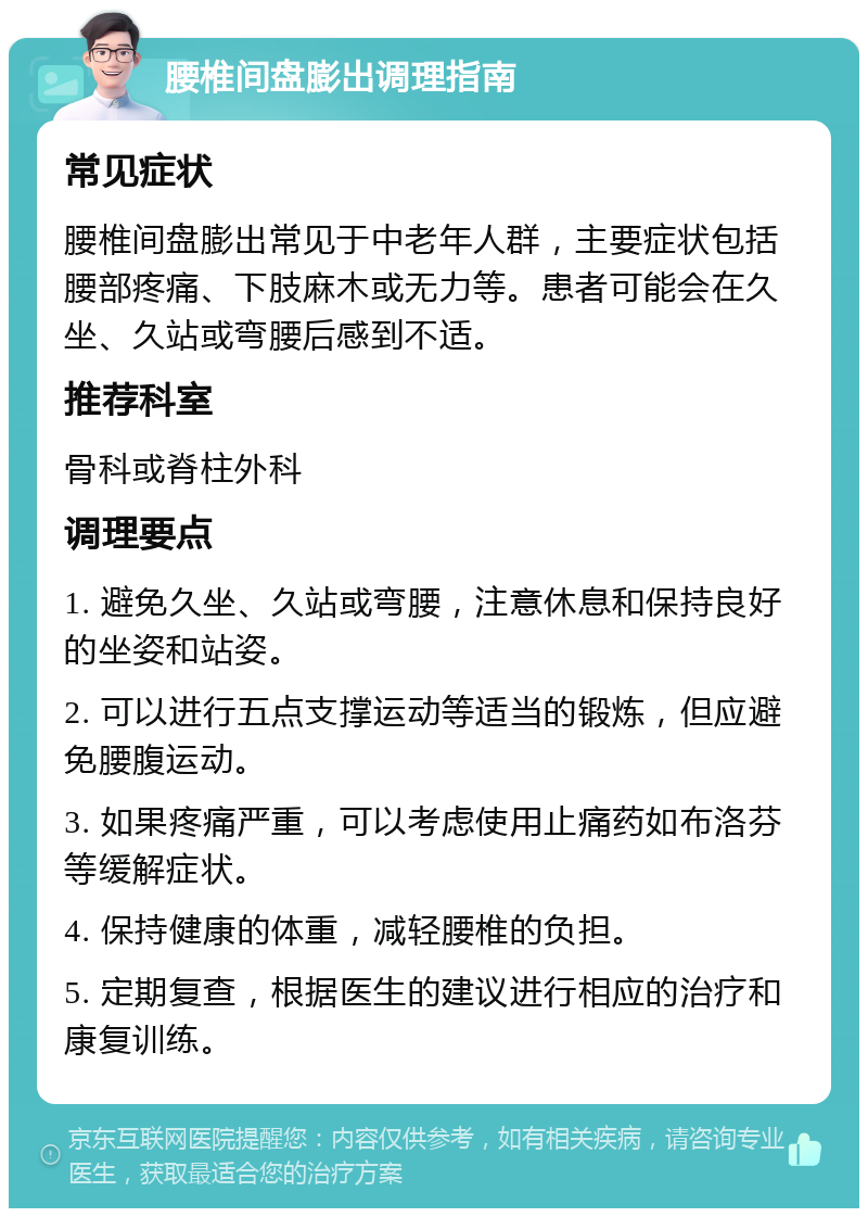 腰椎间盘膨出调理指南 常见症状 腰椎间盘膨出常见于中老年人群，主要症状包括腰部疼痛、下肢麻木或无力等。患者可能会在久坐、久站或弯腰后感到不适。 推荐科室 骨科或脊柱外科 调理要点 1. 避免久坐、久站或弯腰，注意休息和保持良好的坐姿和站姿。 2. 可以进行五点支撑运动等适当的锻炼，但应避免腰腹运动。 3. 如果疼痛严重，可以考虑使用止痛药如布洛芬等缓解症状。 4. 保持健康的体重，减轻腰椎的负担。 5. 定期复查，根据医生的建议进行相应的治疗和康复训练。