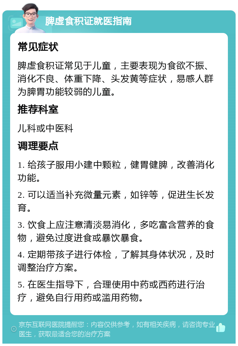 脾虚食积证就医指南 常见症状 脾虚食积证常见于儿童，主要表现为食欲不振、消化不良、体重下降、头发黄等症状，易感人群为脾胃功能较弱的儿童。 推荐科室 儿科或中医科 调理要点 1. 给孩子服用小建中颗粒，健胃健脾，改善消化功能。 2. 可以适当补充微量元素，如锌等，促进生长发育。 3. 饮食上应注意清淡易消化，多吃富含营养的食物，避免过度进食或暴饮暴食。 4. 定期带孩子进行体检，了解其身体状况，及时调整治疗方案。 5. 在医生指导下，合理使用中药或西药进行治疗，避免自行用药或滥用药物。