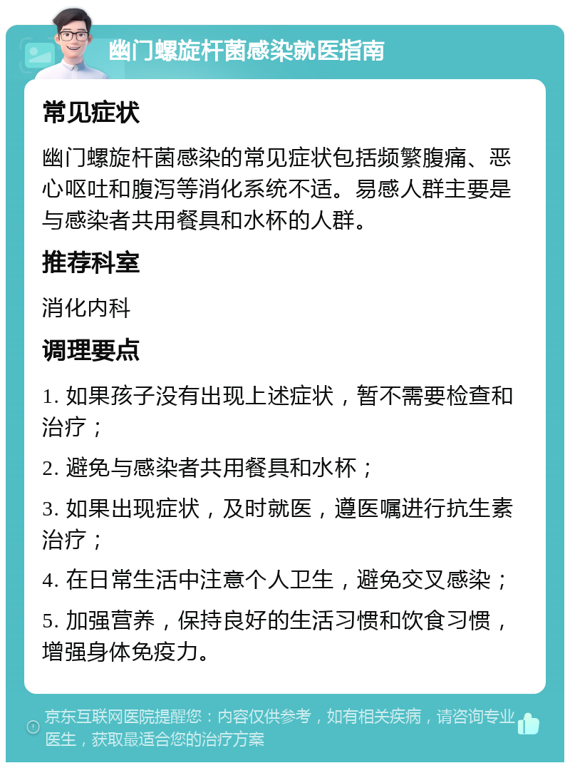 幽门螺旋杆菌感染就医指南 常见症状 幽门螺旋杆菌感染的常见症状包括频繁腹痛、恶心呕吐和腹泻等消化系统不适。易感人群主要是与感染者共用餐具和水杯的人群。 推荐科室 消化内科 调理要点 1. 如果孩子没有出现上述症状，暂不需要检查和治疗； 2. 避免与感染者共用餐具和水杯； 3. 如果出现症状，及时就医，遵医嘱进行抗生素治疗； 4. 在日常生活中注意个人卫生，避免交叉感染； 5. 加强营养，保持良好的生活习惯和饮食习惯，增强身体免疫力。