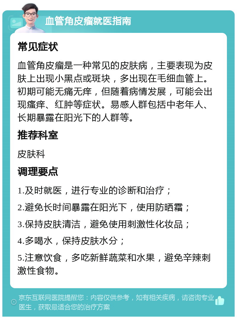 血管角皮瘤就医指南 常见症状 血管角皮瘤是一种常见的皮肤病，主要表现为皮肤上出现小黑点或斑块，多出现在毛细血管上。初期可能无痛无痒，但随着病情发展，可能会出现瘙痒、红肿等症状。易感人群包括中老年人、长期暴露在阳光下的人群等。 推荐科室 皮肤科 调理要点 1.及时就医，进行专业的诊断和治疗； 2.避免长时间暴露在阳光下，使用防晒霜； 3.保持皮肤清洁，避免使用刺激性化妆品； 4.多喝水，保持皮肤水分； 5.注意饮食，多吃新鲜蔬菜和水果，避免辛辣刺激性食物。