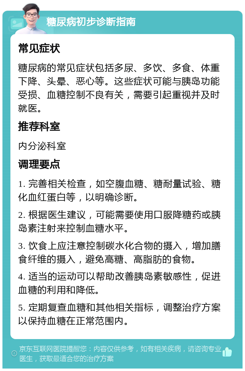 糖尿病初步诊断指南 常见症状 糖尿病的常见症状包括多尿、多饮、多食、体重下降、头晕、恶心等。这些症状可能与胰岛功能受损、血糖控制不良有关，需要引起重视并及时就医。 推荐科室 内分泌科室 调理要点 1. 完善相关检查，如空腹血糖、糖耐量试验、糖化血红蛋白等，以明确诊断。 2. 根据医生建议，可能需要使用口服降糖药或胰岛素注射来控制血糖水平。 3. 饮食上应注意控制碳水化合物的摄入，增加膳食纤维的摄入，避免高糖、高脂肪的食物。 4. 适当的运动可以帮助改善胰岛素敏感性，促进血糖的利用和降低。 5. 定期复查血糖和其他相关指标，调整治疗方案以保持血糖在正常范围内。