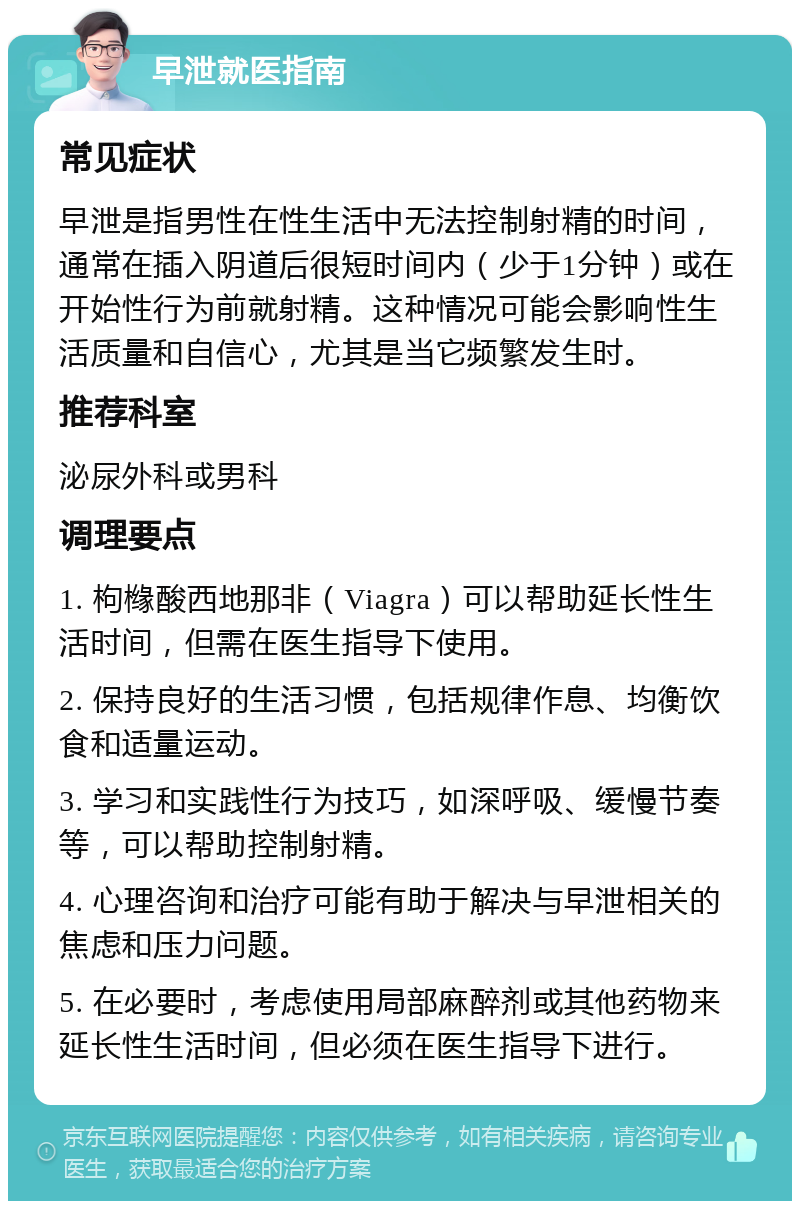 早泄就医指南 常见症状 早泄是指男性在性生活中无法控制射精的时间，通常在插入阴道后很短时间内（少于1分钟）或在开始性行为前就射精。这种情况可能会影响性生活质量和自信心，尤其是当它频繁发生时。 推荐科室 泌尿外科或男科 调理要点 1. 枸橼酸西地那非（Viagra）可以帮助延长性生活时间，但需在医生指导下使用。 2. 保持良好的生活习惯，包括规律作息、均衡饮食和适量运动。 3. 学习和实践性行为技巧，如深呼吸、缓慢节奏等，可以帮助控制射精。 4. 心理咨询和治疗可能有助于解决与早泄相关的焦虑和压力问题。 5. 在必要时，考虑使用局部麻醉剂或其他药物来延长性生活时间，但必须在医生指导下进行。