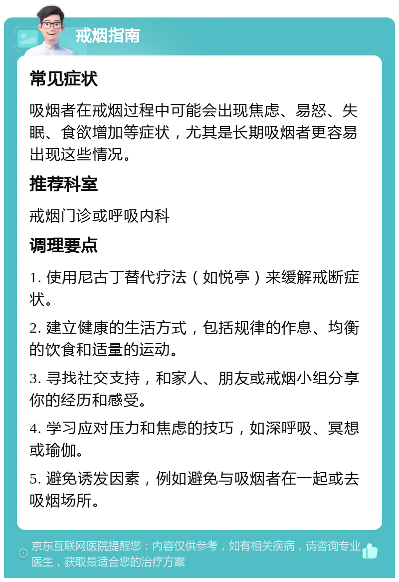 戒烟指南 常见症状 吸烟者在戒烟过程中可能会出现焦虑、易怒、失眠、食欲增加等症状，尤其是长期吸烟者更容易出现这些情况。 推荐科室 戒烟门诊或呼吸内科 调理要点 1. 使用尼古丁替代疗法（如悦亭）来缓解戒断症状。 2. 建立健康的生活方式，包括规律的作息、均衡的饮食和适量的运动。 3. 寻找社交支持，和家人、朋友或戒烟小组分享你的经历和感受。 4. 学习应对压力和焦虑的技巧，如深呼吸、冥想或瑜伽。 5. 避免诱发因素，例如避免与吸烟者在一起或去吸烟场所。