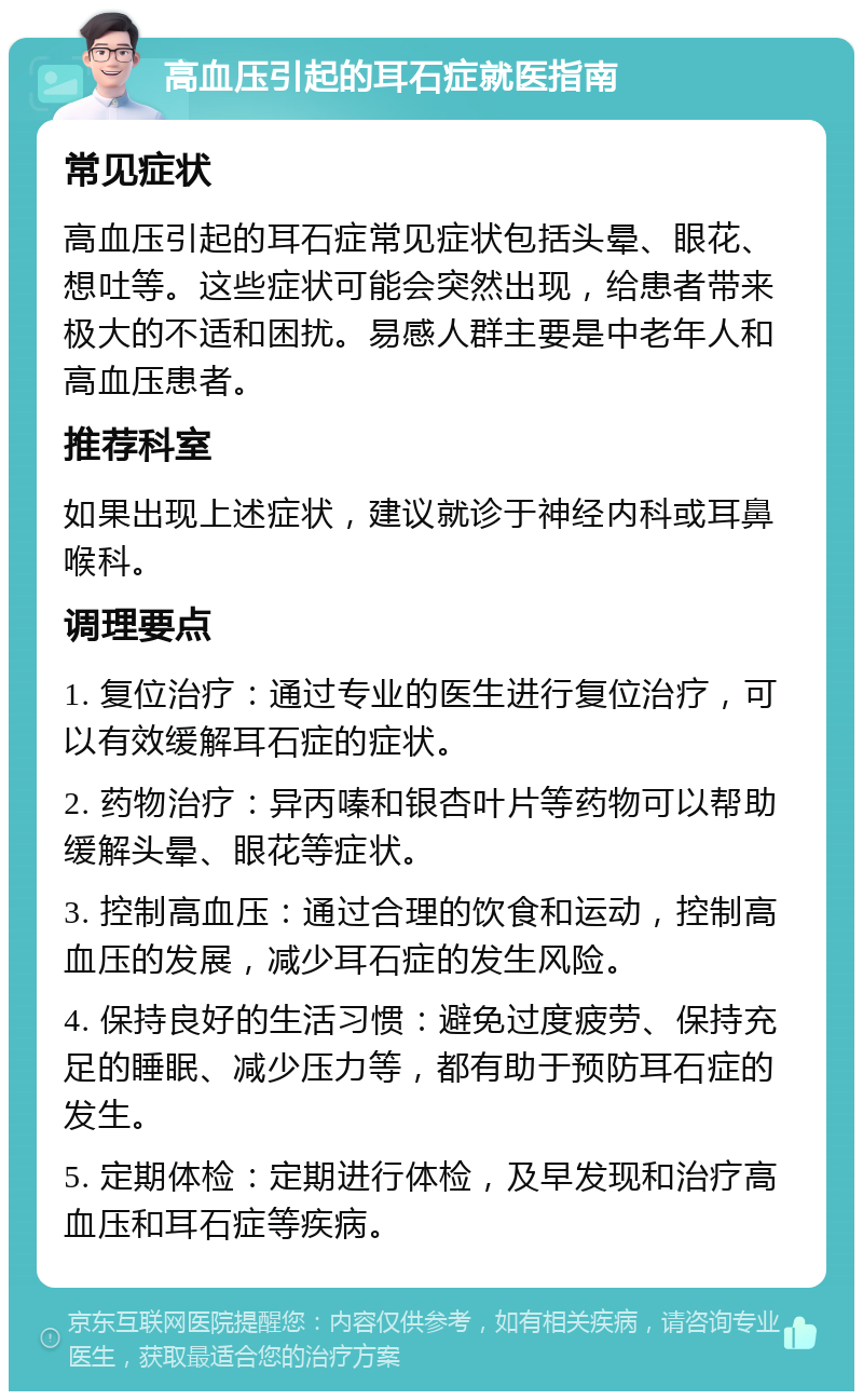 高血压引起的耳石症就医指南 常见症状 高血压引起的耳石症常见症状包括头晕、眼花、想吐等。这些症状可能会突然出现，给患者带来极大的不适和困扰。易感人群主要是中老年人和高血压患者。 推荐科室 如果出现上述症状，建议就诊于神经内科或耳鼻喉科。 调理要点 1. 复位治疗：通过专业的医生进行复位治疗，可以有效缓解耳石症的症状。 2. 药物治疗：异丙嗪和银杏叶片等药物可以帮助缓解头晕、眼花等症状。 3. 控制高血压：通过合理的饮食和运动，控制高血压的发展，减少耳石症的发生风险。 4. 保持良好的生活习惯：避免过度疲劳、保持充足的睡眠、减少压力等，都有助于预防耳石症的发生。 5. 定期体检：定期进行体检，及早发现和治疗高血压和耳石症等疾病。