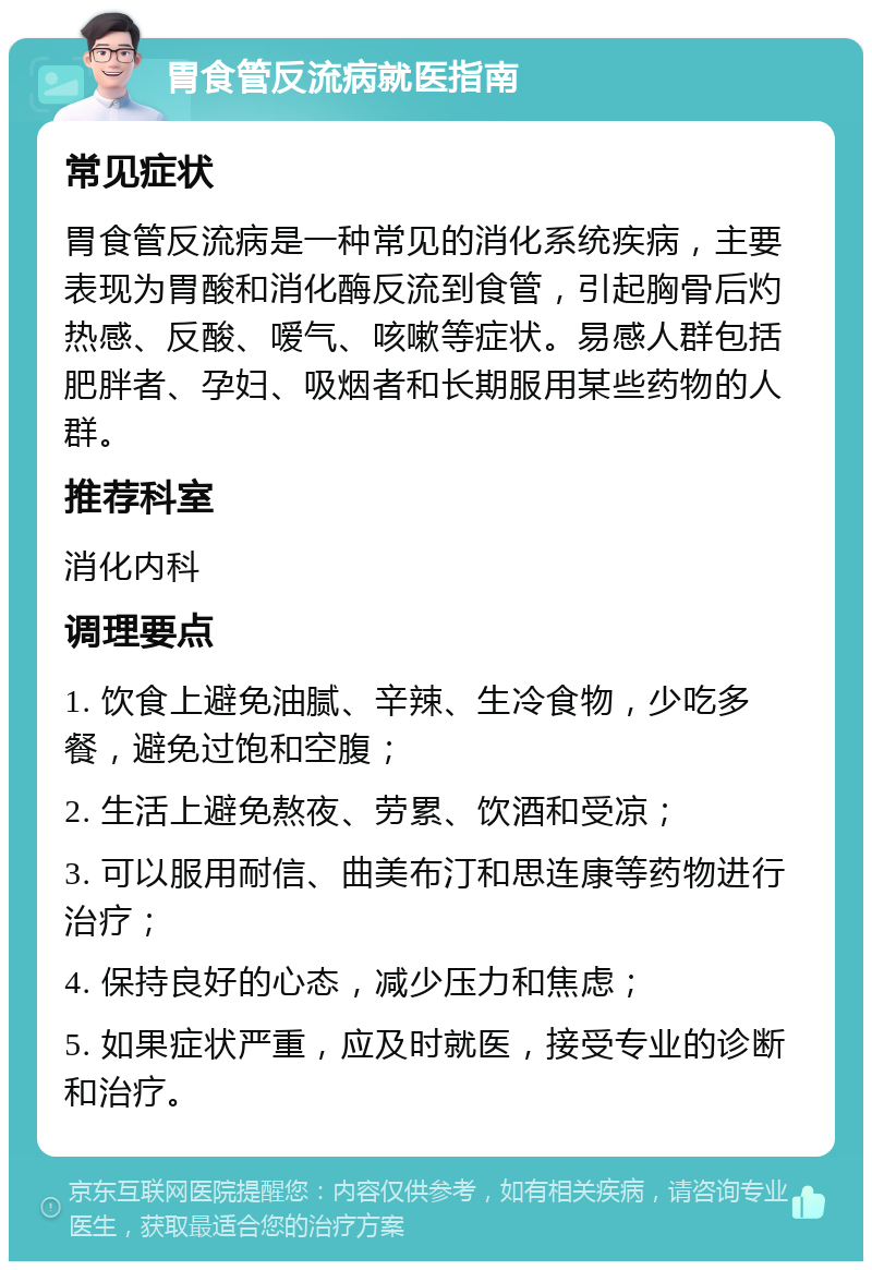 胃食管反流病就医指南 常见症状 胃食管反流病是一种常见的消化系统疾病，主要表现为胃酸和消化酶反流到食管，引起胸骨后灼热感、反酸、嗳气、咳嗽等症状。易感人群包括肥胖者、孕妇、吸烟者和长期服用某些药物的人群。 推荐科室 消化内科 调理要点 1. 饮食上避免油腻、辛辣、生冷食物，少吃多餐，避免过饱和空腹； 2. 生活上避免熬夜、劳累、饮酒和受凉； 3. 可以服用耐信、曲美布汀和思连康等药物进行治疗； 4. 保持良好的心态，减少压力和焦虑； 5. 如果症状严重，应及时就医，接受专业的诊断和治疗。