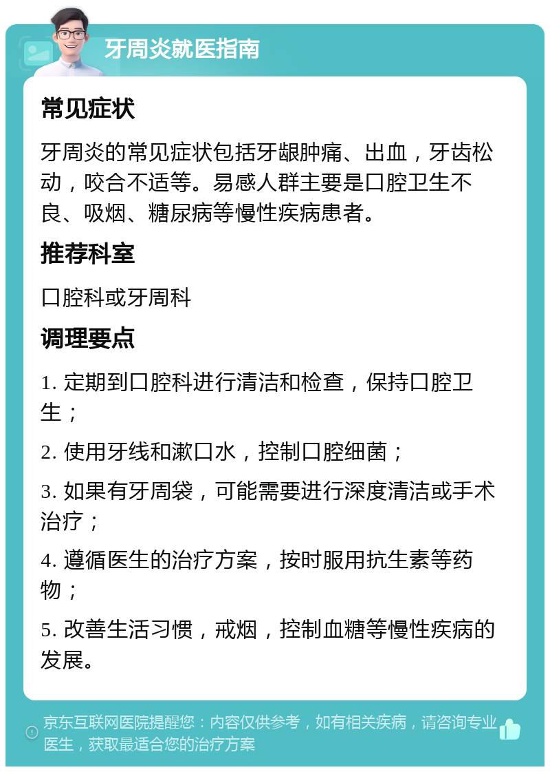 牙周炎就医指南 常见症状 牙周炎的常见症状包括牙龈肿痛、出血，牙齿松动，咬合不适等。易感人群主要是口腔卫生不良、吸烟、糖尿病等慢性疾病患者。 推荐科室 口腔科或牙周科 调理要点 1. 定期到口腔科进行清洁和检查，保持口腔卫生； 2. 使用牙线和漱口水，控制口腔细菌； 3. 如果有牙周袋，可能需要进行深度清洁或手术治疗； 4. 遵循医生的治疗方案，按时服用抗生素等药物； 5. 改善生活习惯，戒烟，控制血糖等慢性疾病的发展。