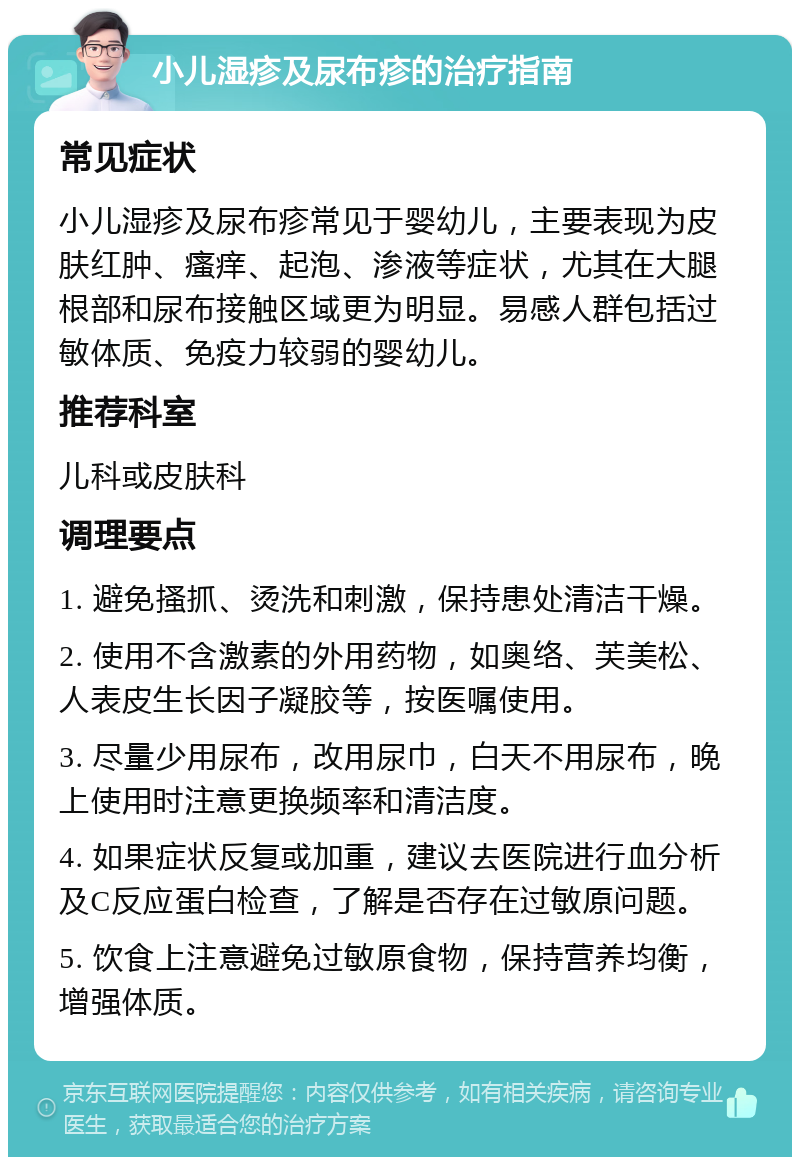 小儿湿疹及尿布疹的治疗指南 常见症状 小儿湿疹及尿布疹常见于婴幼儿，主要表现为皮肤红肿、瘙痒、起泡、渗液等症状，尤其在大腿根部和尿布接触区域更为明显。易感人群包括过敏体质、免疫力较弱的婴幼儿。 推荐科室 儿科或皮肤科 调理要点 1. 避免搔抓、烫洗和刺激，保持患处清洁干燥。 2. 使用不含激素的外用药物，如奥络、芙美松、人表皮生长因子凝胶等，按医嘱使用。 3. 尽量少用尿布，改用尿巾，白天不用尿布，晚上使用时注意更换频率和清洁度。 4. 如果症状反复或加重，建议去医院进行血分析及C反应蛋白检查，了解是否存在过敏原问题。 5. 饮食上注意避免过敏原食物，保持营养均衡，增强体质。