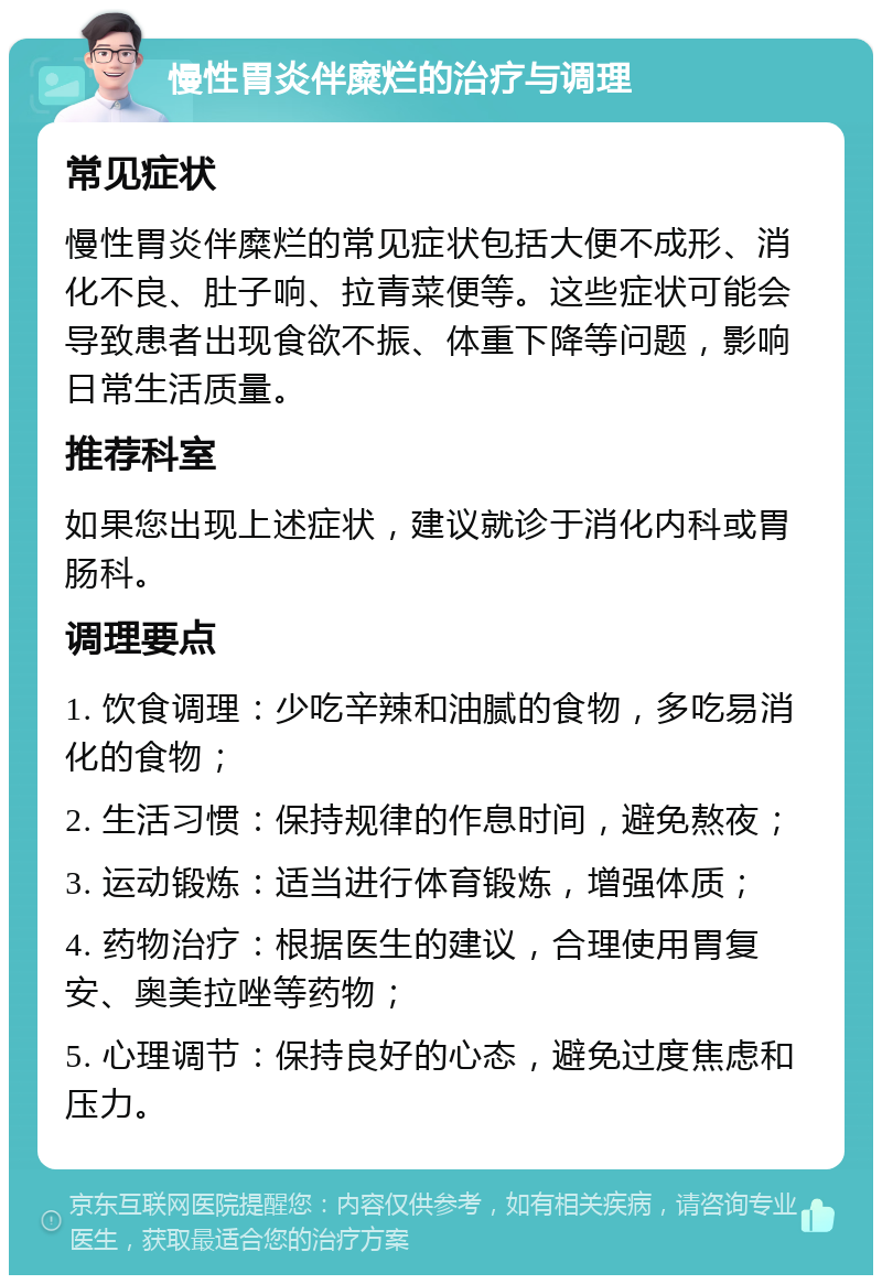 慢性胃炎伴糜烂的治疗与调理 常见症状 慢性胃炎伴糜烂的常见症状包括大便不成形、消化不良、肚子响、拉青菜便等。这些症状可能会导致患者出现食欲不振、体重下降等问题，影响日常生活质量。 推荐科室 如果您出现上述症状，建议就诊于消化内科或胃肠科。 调理要点 1. 饮食调理：少吃辛辣和油腻的食物，多吃易消化的食物； 2. 生活习惯：保持规律的作息时间，避免熬夜； 3. 运动锻炼：适当进行体育锻炼，增强体质； 4. 药物治疗：根据医生的建议，合理使用胃复安、奥美拉唑等药物； 5. 心理调节：保持良好的心态，避免过度焦虑和压力。